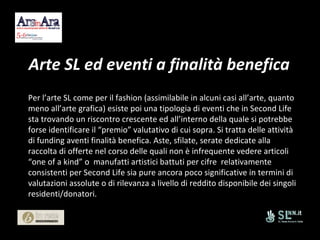 Arte SL ed eventi a finalità benefica Per l’arte SL come per il fashion (assimilabile in alcuni casi all’arte, quanto meno all’arte grafica) esiste poi una tipologia di eventi che in Second Life sta trovando un riscontro crescente ed all’interno della quale si potrebbe forse identificare il “premio” valutativo di cui sopra. Si tratta delle attività di funding aventi finalità benefica. Aste, sfilate, serate dedicate alla raccolta di offerte nel corso delle quali non è infrequente vedere articoli “one of a kind” o  manufatti artistici battuti per cifre  relativamente consistenti per Second Life sia pure ancora poco significative in termini di valutazioni assolute o di rilevanza a livello di reddito disponibile dei singoli  residenti/donatori. 