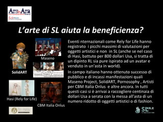 L’arte di SL aiuta la beneficienza? Eventi nternazionali come Rely for Life hanno  registrato  i picchi massimi di valutazioni per oggetti artistici e non  in SL (anche se nel caso di Hasi, battuto per 800 dollari Usa, si tratta di un dipinto RL sia pure ispirato ad un avatar e venduto in un’asta in world). In campo italiano hanno ottenuto successo di pubblico e di incassi manifestazioni quali  Maseno Project, SolidART, Pornosophy , Artisti per CBM Italia Onlus  e altre ancora. In tutti questi casi si è arrivai a raccogliere centinaia di dollari Usa a serata con la messa all’asta di un numero ridotto di oggetti artistici o di fashion. SolidART Maseno Hasi (Rely for Life) CBM Italia Onlus 