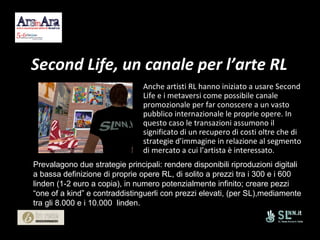 Second Life, un canale per l’arte RL Anche artisti RL hanno iniziato a usare Second Life e i metaversi come possibile canale promozionale per far conoscere a un vasto pubblico internazionale le proprie opere. In questo caso le transazioni assumono il significato di un recupero di costi oltre che di strategie d’immagine in relazione al segmento di mercato a cui l’artista è interessato.  Prevalagono due strategie principali: rendere disponibili riproduzioni digitali a bassa definizione di proprie opere RL, di solito a prezzi tra i 300 e i 600 linden (1-2 euro a copia), in numero potenzialmente infinito; creare pezzi “one of a kind” e contraddistinguerli con prezzi elevati, (per SL),mediamente tra gli 8.000 e i 10.000  linden.  
