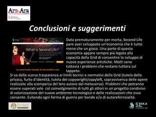 Conclusioni e suggerimenti Data prematuramente per morta, Second Life pare aver sviluppato un’economia che è tutto meno che un gioco. Una parte di questa economia appare sempre più legata alla capacità della Grid di consentire lo sviluppo di nuove esperienze artistiche. Molti sono tuttavia i problemi che restano tuttora sul tappeto. Si va dalla scarsa trasparenza ai limiti tecnici e normativi della Grid (tutela della privacy, furto d’identità, tutela del copywright/copyleft, sopravvivenza delle opere realizzate alla scomparsa del loro autore dal metaverso). Problemi che potranno essere superati solo  col coinvolgimento di tutti gli attori in un progetto condiviso di valorizzazione del nuovo ambiente tecnologico e delle realizzazioni che esso consente. Evitando ogni forma di guerra per bande e/o di autorefernzialità. 