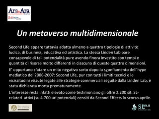 Un metaverso multidimensionale Second Life appare tuttavia adatta almeno a quattro tipologie di attivitò: ludica, di business, educativa ed artistica. La stessa Linden Lab pare consapevole di tali potenzialità pure avendo finora investito con tempi e quantità di risorse molto differenti in ciascuna di queste quattro dimensioni. E’ opportuno sfatare un mito negativo sorto dopo lo sgonfiamento dell’hype mediatico del 2006-2007: Second Life, pur con tutti i limiti tecnici e le vicissitudini vissute legate alle strategie commerciali seguite dalla Linden Lab, è stata dichiarata morta prematuramente.  L’interesse resta infatti elevato come testimoniano gli oltre 2.200 siti SL-related  attivi (su 4.700 url potenziali) censiti da Second Effects lo scorso aprile. 
