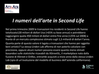 I numeri dell’arte in Second Life Nel primo trimestre 2009 le transazioni tra residenti in Second Life hanno totalizzato120 milioni di dollari Usa (+65% su base annua) e potrebbero raggiungere quota 450 milioni di dollari entro fine anno (+25% sul 2008) a fronte di un mercato complessivo stimato sugli 1,5 miliardi di dollari l’anno. Quanta parte di questo valore è lagata a transazioni che hanno per oggetto beni artistici? La stessa Linden Lab afferma di non poterlo calcolare con precisione, eppure alcuni numeri possono essere quanto meno stimati basandosi sulle statistiche ricavabili da XStreetSL, il marketplace nato dalla fusione di XStreet e OnRez, entrambi acquisiti a inizio anno dalla stessa Linden Lab (spia di un’evoluzione del modello di business dell’azienda californiana). 