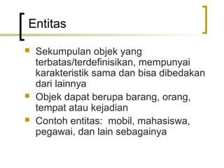 Entitas

   Sekumpulan objek yang
    terbatas/terdefinisikan, mempunyai
    karakteristik sama dan bisa dibedakan
    dari lainnya
   Objek dapat berupa barang, orang,
    tempat atau kejadian
   Contoh entitas: mobil, mahasiswa,
    pegawai, dan lain sebagainya
 