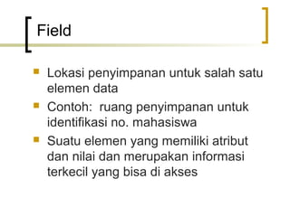 Field

   Lokasi penyimpanan untuk salah satu
    elemen data
   Contoh: ruang penyimpanan untuk
    identifikasi no. mahasiswa
   Suatu elemen yang memiliki atribut
    dan nilai dan merupakan informasi
    terkecil yang bisa di akses
 