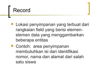 Record

   Lokasi penyimpanan yang terbuat dari
    rangkaian field yang berisi elemen-
    elemen data yang menggambarkan
    beberapa entitas
   Contoh: area penyimpanan
    membutuhkan isi dari identifikasi
    nomor, nama dan alamat dari salah
    satu siswa
 