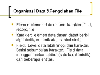 Organisasi Data &Pengolahan File

    Elemen-elemen data umum: karakter, field,
     record, file
    Karakter: elemen data dasar, dapat berisi
     alphabetik, numerik atau simbol-simbol
    Field: Level data lebih tinggi dari karakter.
     Berisi sekumpulan karakter. Field data
     menggambarkan atribut (satu karakteristik)
     dari beberapa entitas.
 