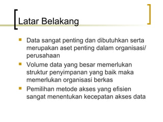 Latar Belakang
   Data sangat penting dan dibutuhkan serta
    merupakan aset penting dalam organisasi/
    perusahaan
   Volume data yang besar memerlukan
    struktur penyimpanan yang baik maka
    memerlukan organisasi berkas
   Pemilihan metode akses yang efisien
    sangat menentukan kecepatan akses data
 
