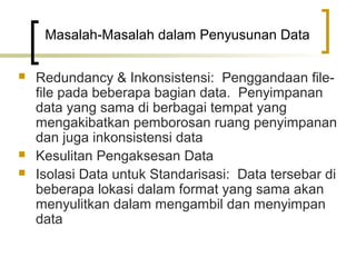 Masalah-Masalah dalam Penyusunan Data

   Redundancy & Inkonsistensi: Penggandaan file-
    file pada beberapa bagian data. Penyimpanan
    data yang sama di berbagai tempat yang
    mengakibatkan pemborosan ruang penyimpanan
    dan juga inkonsistensi data
   Kesulitan Pengaksesan Data
   Isolasi Data untuk Standarisasi: Data tersebar di
    beberapa lokasi dalam format yang sama akan
    menyulitkan dalam mengambil dan menyimpan
    data
 