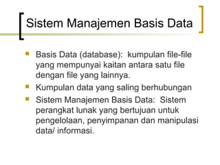 Sistem Manajemen Basis Data

   Basis Data (database): kumpulan file-file
    yang mempunyai kaitan antara satu file
    dengan file yang lainnya.
   Kumpulan data yang saling berhubungan
   Sistem Manajemen Basis Data: Sistem
    perangkat lunak yang bertujuan untuk
    pengelolaan, penyimpanan dan manipulasi
    data/ informasi.
 