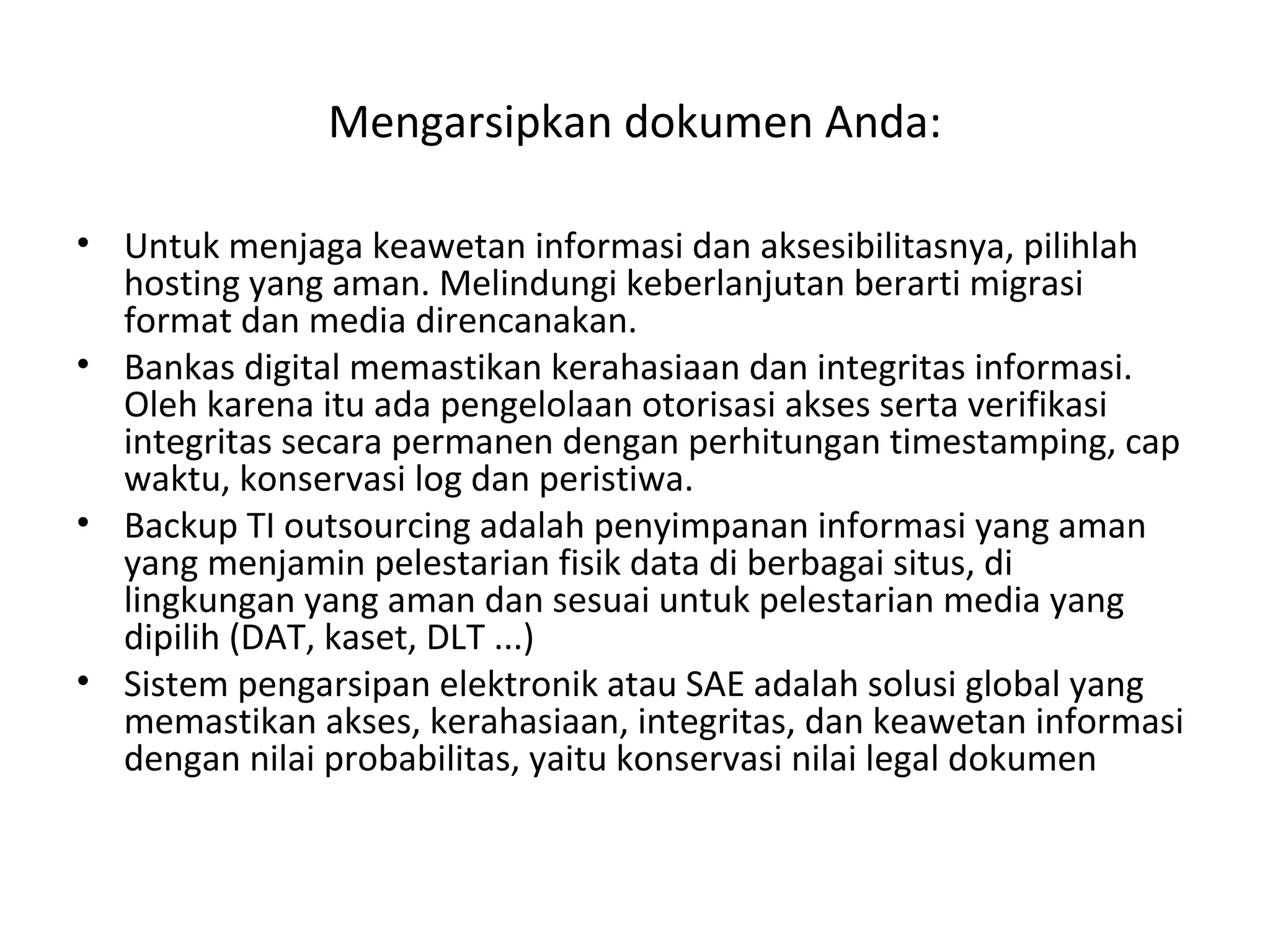 Mengarsipkan dokumen Anda:
• Untuk menjaga keawetan informasi dan aksesibilitasnya, pilihlah
hosting yang aman. Melindungi keberlanjutan berarti migrasi
format dan media direncanakan.
• Bankas digital memastikan kerahasiaan dan integritas informasi.
Oleh karena itu ada pengelolaan otorisasi akses serta verifikasi
integritas secara permanen dengan perhitungan timestamping, cap
waktu, konservasi log dan peristiwa.
• Backup TI outsourcing adalah penyimpanan informasi yang aman
yang menjamin pelestarian fisik data di berbagai situs, di
lingkungan yang aman dan sesuai untuk pelestarian media yang
dipilih (DAT, kaset, DLT ...)
• Sistem pengarsipan elektronik atau SAE adalah solusi global yang
memastikan akses, kerahasiaan, integritas, dan keawetan informasi
dengan nilai probabilitas, yaitu konservasi nilai legal dokumen
 