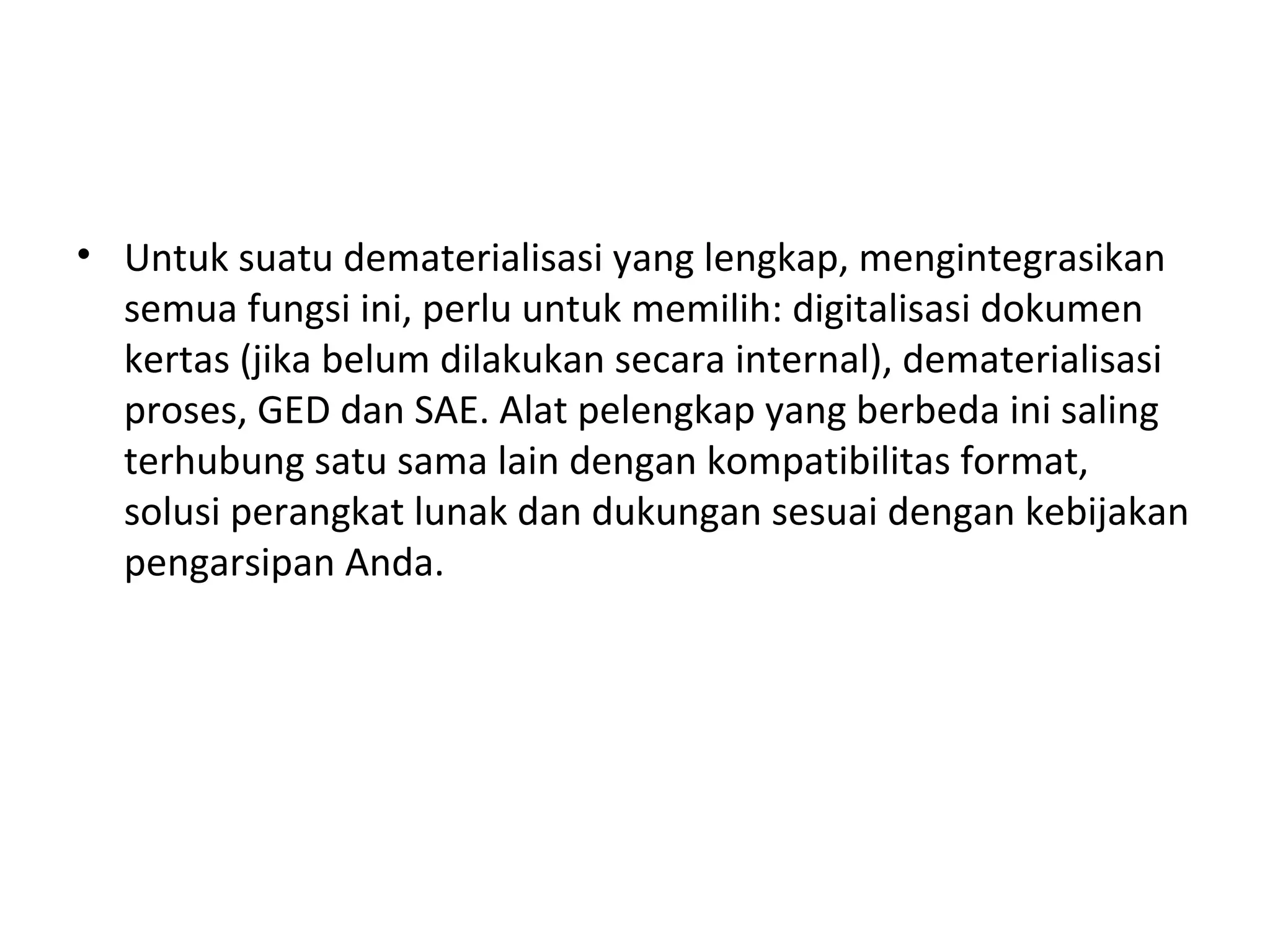 • Untuk suatu dematerialisasi yang lengkap, mengintegrasikan
semua fungsi ini, perlu untuk memilih: digitalisasi dokumen
kertas (jika belum dilakukan secara internal), dematerialisasi
proses, GED dan SAE. Alat pelengkap yang berbeda ini saling
terhubung satu sama lain dengan kompatibilitas format,
solusi perangkat lunak dan dukungan sesuai dengan kebijakan
pengarsipan Anda.
 