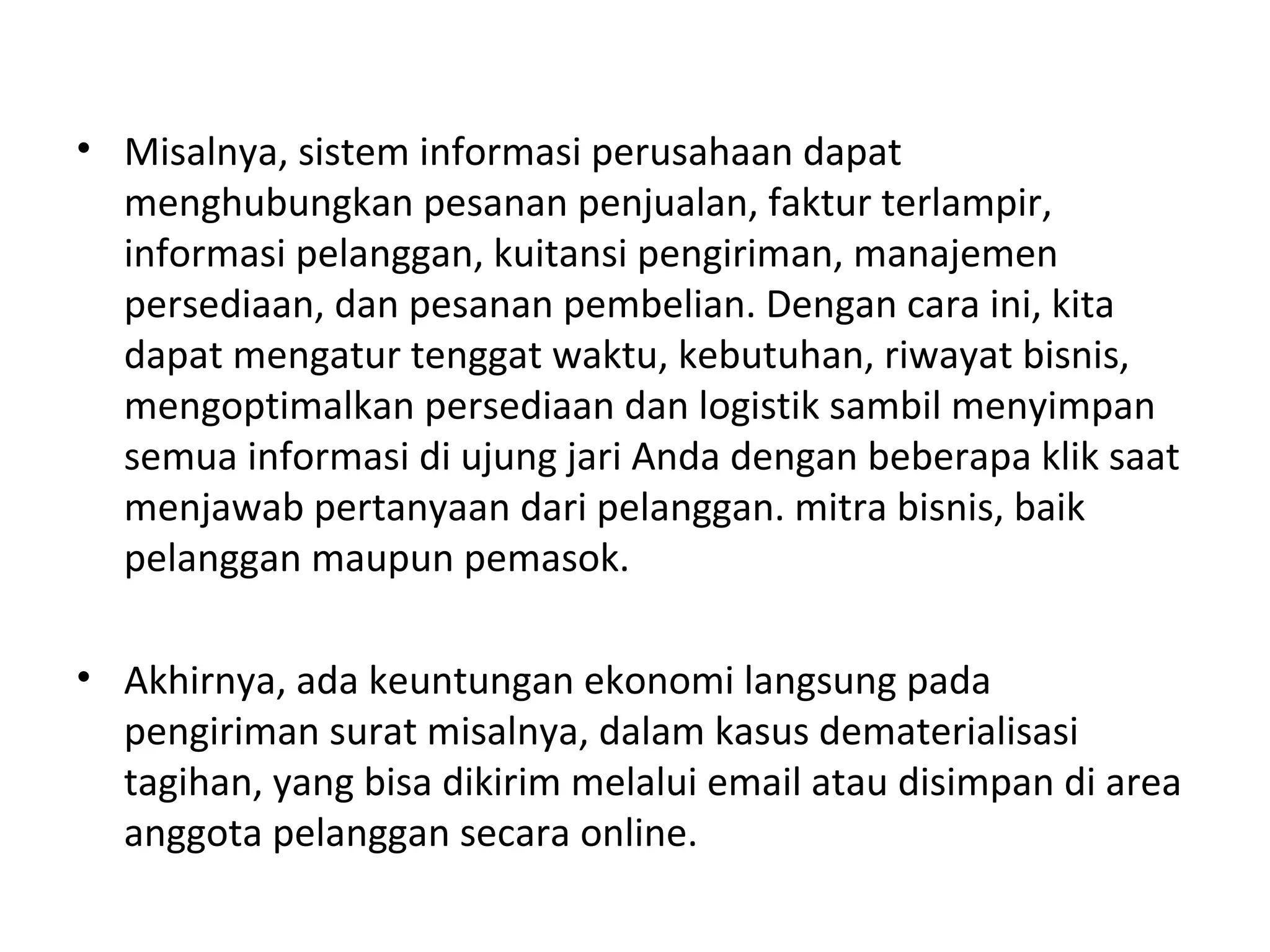 • Misalnya, sistem informasi perusahaan dapat
menghubungkan pesanan penjualan, faktur terlampir,
informasi pelanggan, kuitansi pengiriman, manajemen
persediaan, dan pesanan pembelian. Dengan cara ini, kita
dapat mengatur tenggat waktu, kebutuhan, riwayat bisnis,
mengoptimalkan persediaan dan logistik sambil menyimpan
semua informasi di ujung jari Anda dengan beberapa klik saat
menjawab pertanyaan dari pelanggan. mitra bisnis, baik
pelanggan maupun pemasok.
• Akhirnya, ada keuntungan ekonomi langsung pada
pengiriman surat misalnya, dalam kasus dematerialisasi
tagihan, yang bisa dikirim melalui email atau disimpan di area
anggota pelanggan secara online.
 
