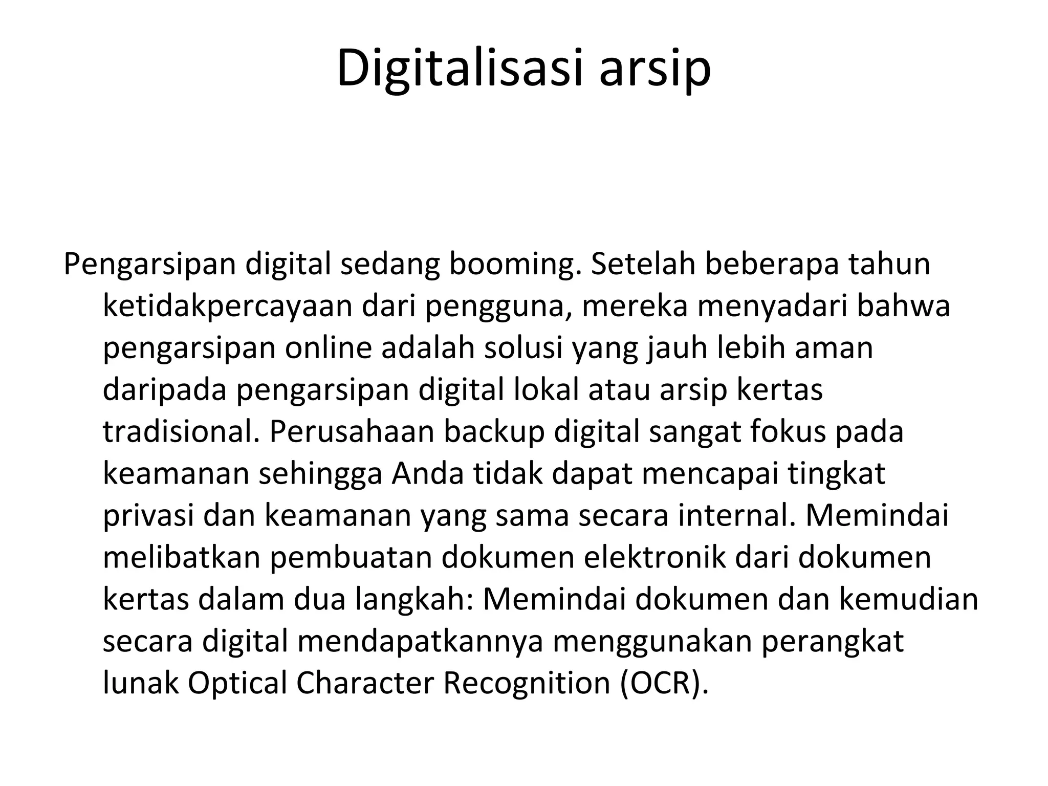 Digitalisasi arsip
Pengarsipan digital sedang booming. Setelah beberapa tahun
ketidakpercayaan dari pengguna, mereka menyadari bahwa
pengarsipan online adalah solusi yang jauh lebih aman
daripada pengarsipan digital lokal atau arsip kertas
tradisional. Perusahaan backup digital sangat fokus pada
keamanan sehingga Anda tidak dapat mencapai tingkat
privasi dan keamanan yang sama secara internal. Memindai
melibatkan pembuatan dokumen elektronik dari dokumen
kertas dalam dua langkah: Memindai dokumen dan kemudian
secara digital mendapatkannya menggunakan perangkat
lunak Optical Character Recognition (OCR).
 