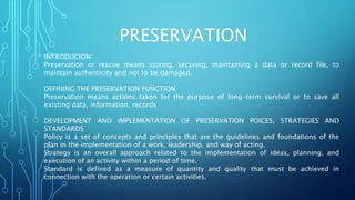 PRESERVATION
INTRODUCION
Preservation or rescue means storing, securing, maintaining a data or record file, to
maintain authenticity and not to be damaged.
DEFINING THE PRESERVATION FUNCTION
Preservation means actions taken for the purpose of long-term survival or to save all
existing data, information, records
DEVELOPMENT AND IMPLEMENTATION OF PRESERVATION POICES, STRATEGIES AND
STANDARDS
Policy is a set of concepts and principles that are the guidelines and foundations of the
plan in the implementation of a work, leadership, and way of acting.
Strategy is an overall approach related to the implementation of ideas, planning, and
execution of an activity within a period of time.
Standard is defined as a measure of quantity and quality that must be achieved in
connection with the operation or certain activities.
 