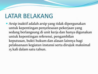 LATAR BELAKANG
 Arsip inaktif adalah arsip yang tidak dipergunakan
untuk kepentingan penyelesaian pekerjaan yang
sedang berlangsung di unit kerja dan hanya digunakan
untuk kepentingan referensi, pengambilan
keputusan, bukti hukum dan alasan lainnya bagi
pelaksanaan kegiatan instansi serta dirujuk maksimal
15 kali dalam satu tahun.
 