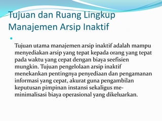 Tujuan dan Ruang Lingkup
Manajemen Arsip Inaktif

Tujuan utama manajemen arsip inaktif adalah mampu
menyediakan arsip yang tepat kepada orang yang tepat
pada waktu yang cepat dengan biaya seefisien
mungkin. Tujuan pengelolaan arsip inaktif
menekankan pentingnya penyediaan dan pengamanan
informasi yang cepat, akurat guna pengambilan
keputusan pimpinan instansi sekaligus me-
minimalisasi biaya operasional yang dikeluarkan.
 