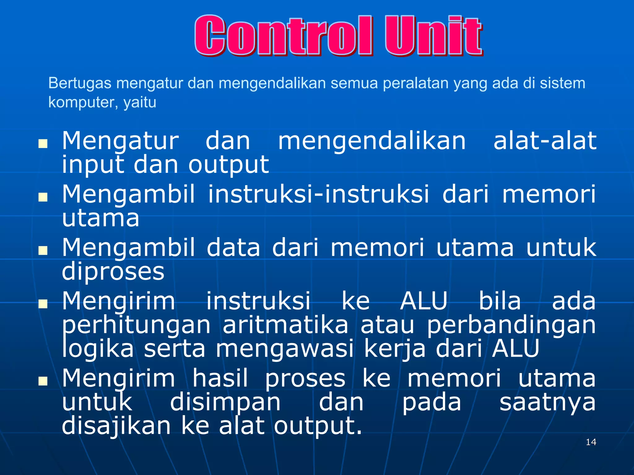 Bertugas mengatur dan mengendalikan semua peralatan yang ada di sistem
komputer, yaitu

 Mengatur dan mengendalikan alat-alat
 input dan output
 Mengambil instruksi-instruksi dari memori
 utama
 Mengambil data dari memori utama untuk
 diproses
 Mengirim instruksi ke ALU bila ada
 perhitungan aritmatika atau perbandingan
 logika serta mengawasi kerja dari ALU
 Mengirim hasil proses ke memori utama
 untuk disimpan dan pada saatnya
 disajikan ke alat output.                                           14
 