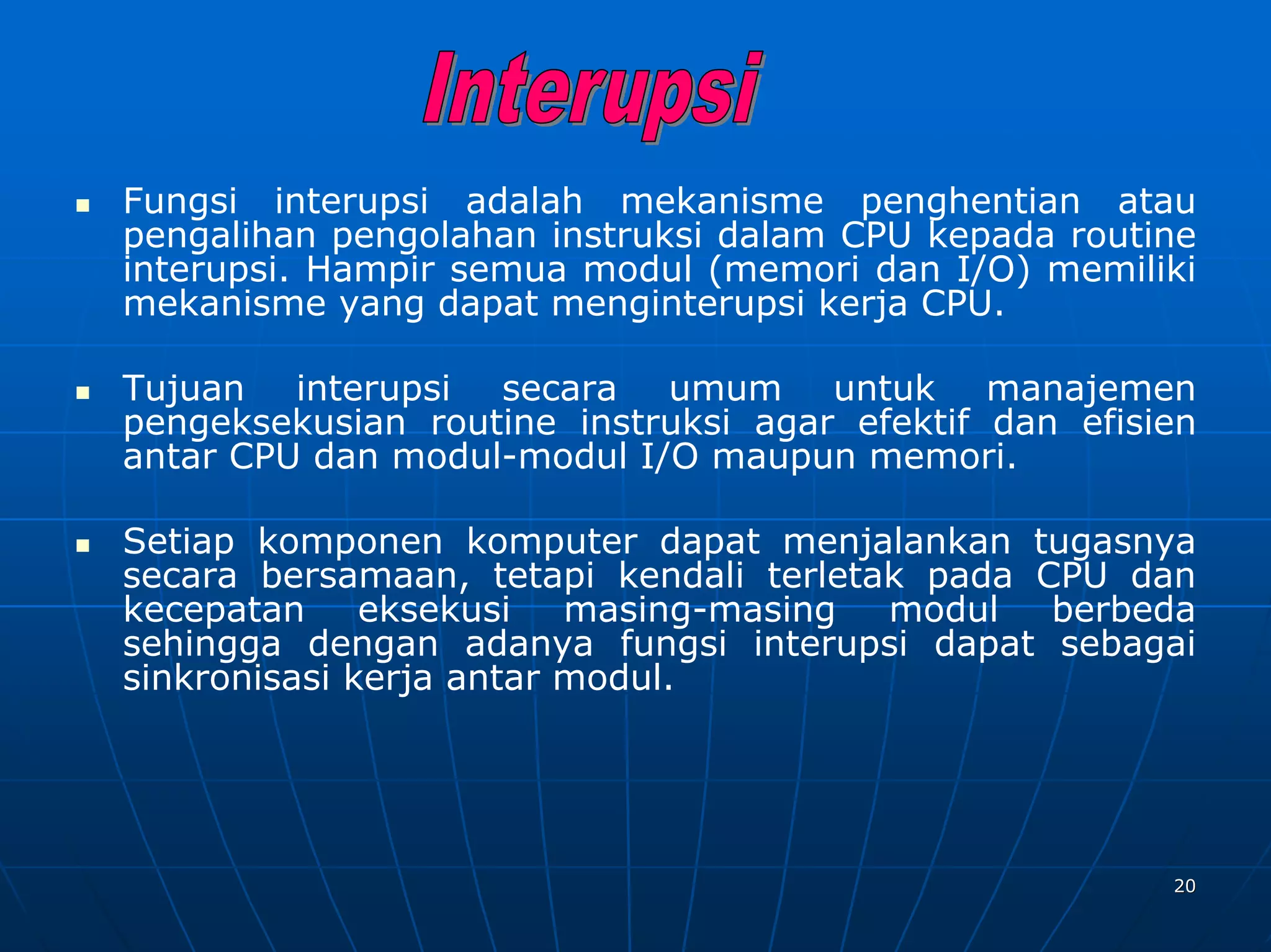 Fungsi interupsi adalah mekanisme penghentian atau
pengalihan pengolahan instruksi dalam CPU kepada routine
interupsi. Hampir semua modul (memori dan I/O) memiliki
mekanisme yang dapat menginterupsi kerja CPU.

Tujuan interupsi secara umum untuk manajemen
pengeksekusian routine instruksi agar efektif dan efisien
antar CPU dan modul-modul I/O maupun memori.

Setiap komponen komputer dapat menjalankan tugasnya
secara bersamaan, tetapi kendali terletak pada CPU dan
kecepatan eksekusi masing-masing modul berbeda
sehingga dengan adanya fungsi interupsi dapat sebagai
sinkronisasi kerja antar modul.




                                                       20
 