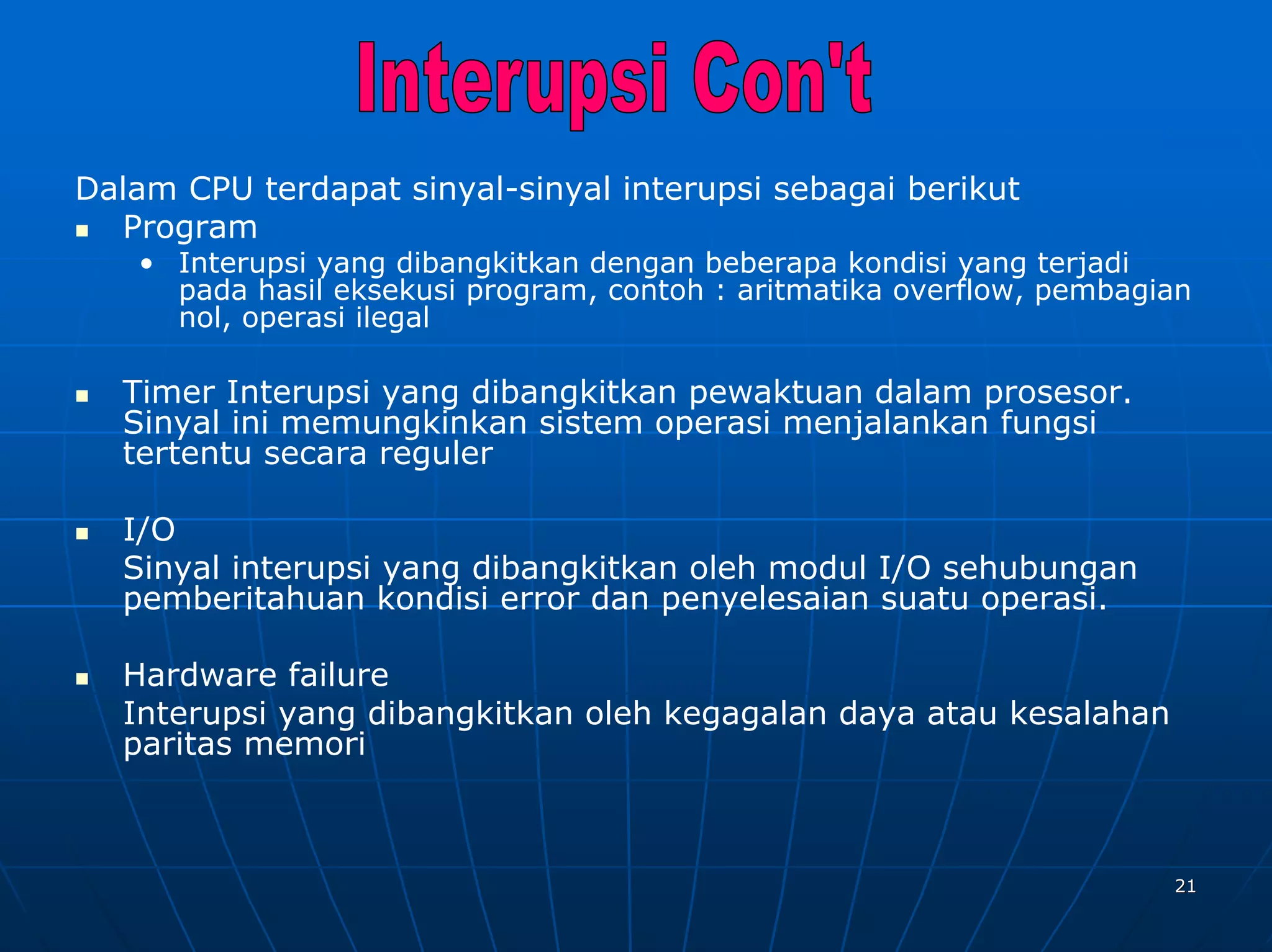 Dalam CPU terdapat sinyal-sinyal interupsi sebagai berikut
  Program
   • Interupsi yang dibangkitkan dengan beberapa kondisi yang terjadi
     pada hasil eksekusi program, contoh : aritmatika overflow, pembagian
     nol, operasi ilegal

  Timer Interupsi yang dibangkitkan pewaktuan dalam prosesor.
  Sinyal ini memungkinkan sistem operasi menjalankan fungsi
  tertentu secara reguler

  I/O
  Sinyal interupsi yang dibangkitkan oleh modul I/O sehubungan
  pemberitahuan kondisi error dan penyelesaian suatu operasi.

  Hardware failure
  Interupsi yang dibangkitkan oleh kegagalan daya atau kesalahan
  paritas memori



                                                                       21
 