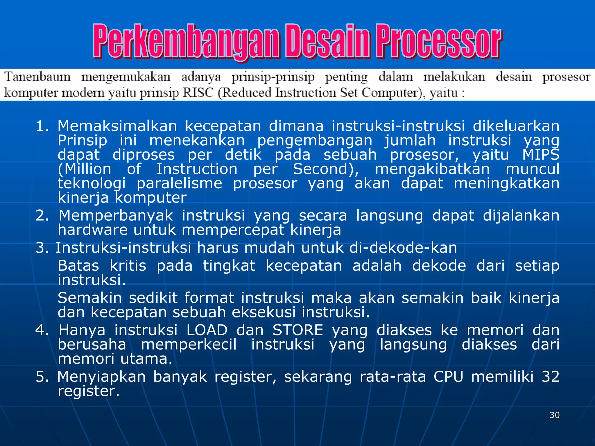 1. Memaksimalkan kecepatan dimana instruksi-instruksi dikeluarkan
   Prinsip ini menekankan pengembangan jumlah instruksi yang
   dapat diproses per detik pada sebuah prosesor, yaitu MIPS
   (Million of Instruction per Second), mengakibatkan muncul
   teknologi paralelisme prosesor yang akan dapat meningkatkan
   kinerja komputer
2. Memperbanyak instruksi yang secara langsung dapat dijalankan
   hardware untuk mempercepat kinerja
3. Instruksi-instruksi harus mudah untuk di-dekode-kan
   Batas kritis pada tingkat kecepatan adalah dekode dari setiap
   instruksi.
   Semakin sedikit format instruksi maka akan semakin baik kinerja
   dan kecepatan sebuah eksekusi instruksi.
4. Hanya instruksi LOAD dan STORE yang diakses ke memori dan
   berusaha memperkecil instruksi yang langsung diakses dari
   memori utama.
5. Menyiapkan banyak register, sekarang rata-rata CPU memiliki 32
   register.
                                                                30
 