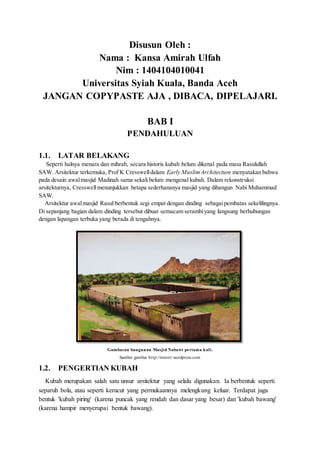 Disusun Oleh :
Nama : Kansa Amirah Ulfah
Nim : 1404104010041
Universitas Syiah Kuala, Banda Aceh
JANGAN COPYPASTE AJA , DIBACA, DIPELAJARI.
BAB I
PENDAHULUAN
1.1. LATAR BELAKANG
Seperti halnya menara dan mihrab, secara historis kubah belum dikenal pada masa Rasulullah
SAW. Arsitektur terkemuka, Prof K Cresswelldalam Early MuslimArchitecture menyatakan bahwa
pada desain awalmasjid Madinah sama sekali belum mengenal kubah. Dalam rekonstruksi
arsitekturnya, Cresswellmenunjukkan betapa sederhananya masjid yang dibangun Nabi Muhammad
SAW.
Arsitektur awalmasjid Rasul berbentuk segi empat dengan dinding sebagaipembatas sekelilingnya.
Di sepanjang bagian dalam dinding tersebut dibuat semacam serambiyang langsung berhubungan
dengan lapangan terbuka yang berada di tengahnya.
Gambaran bangunan Masjid Nabawi pertama kali.
Sumber gambar http://mnorr.wordpress.com
1.2. PENGERTIAN KUBAH
Kubah merupakan salah satu unsur arsitektur yang selalu digunakan. Ia berbentuk seperti
separuh bola, atau seperti kerucut yang permukaannya melengkung keluar. Terdapat juga
bentuk 'kubah piring' (karena puncak yang rendah dan dasar yang besar) dan 'kubah bawang'
(karena hampir menyerupai bentuk bawang).
 