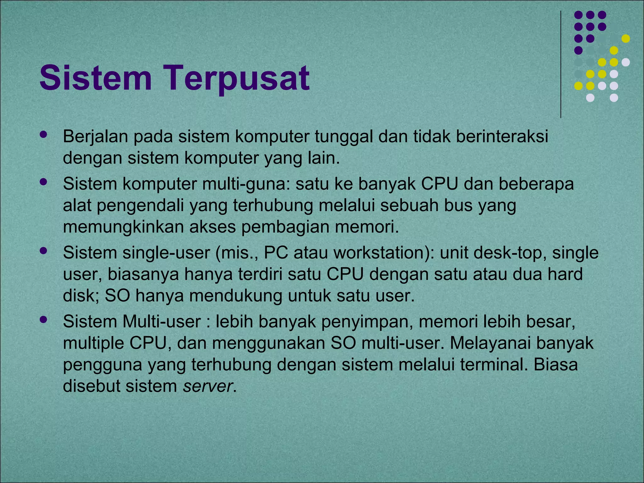 Sistem Terpusat
   Berjalan pada sistem komputer tunggal dan tidak berinteraksi
    dengan sistem komputer yang lain.
   Sistem komputer multi-guna: satu ke banyak CPU dan beberapa
    alat pengendali yang terhubung melalui sebuah bus yang
    memungkinkan akses pembagian memori.
   Sistem single-user (mis., PC atau workstation): unit desk-top, single
    user, biasanya hanya terdiri satu CPU dengan satu atau dua hard
    disk; SO hanya mendukung untuk satu user.
   Sistem Multi-user : lebih banyak penyimpan, memori lebih besar,
    multiple CPU, dan menggunakan SO multi-user. Melayanai banyak
    pengguna yang terhubung dengan sistem melalui terminal. Biasa
    disebut sistem server.
 