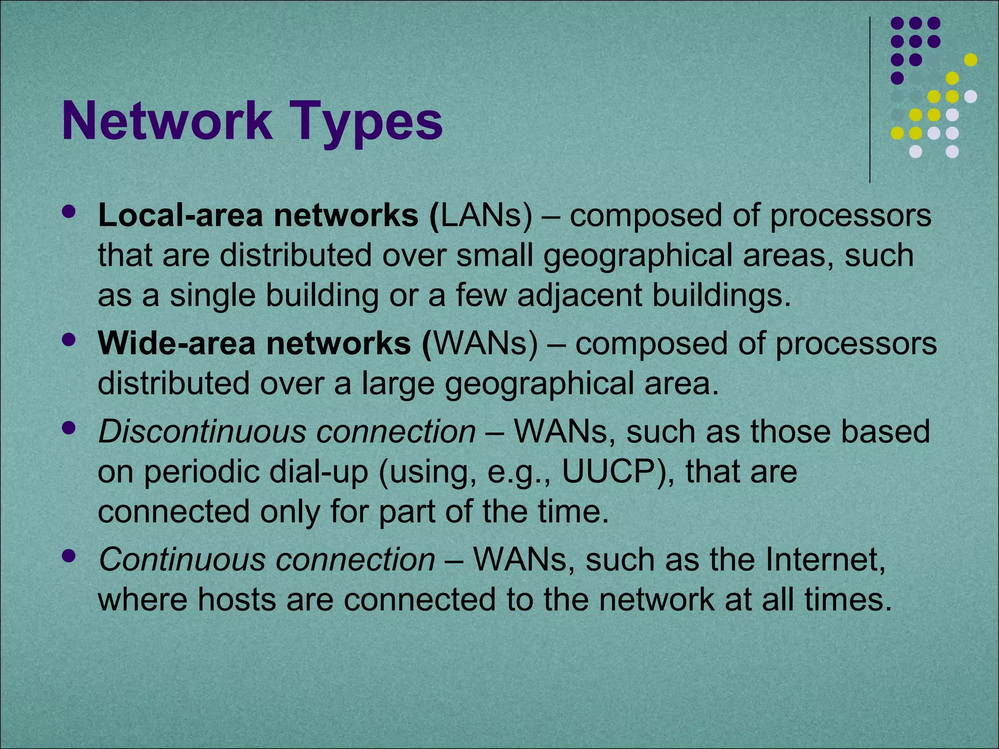 Network Types
   Local-area networks (LANs) – composed of processors
    that are distributed over small geographical areas, such
    as a single building or a few adjacent buildings.
   Wide-area networks (WANs) – composed of processors
    distributed over a large geographical area.
   Discontinuous connection – WANs, such as those based
    on periodic dial-up (using, e.g., UUCP), that are
    connected only for part of the time.
   Continuous connection – WANs, such as the Internet,
    where hosts are connected to the network at all times.
 