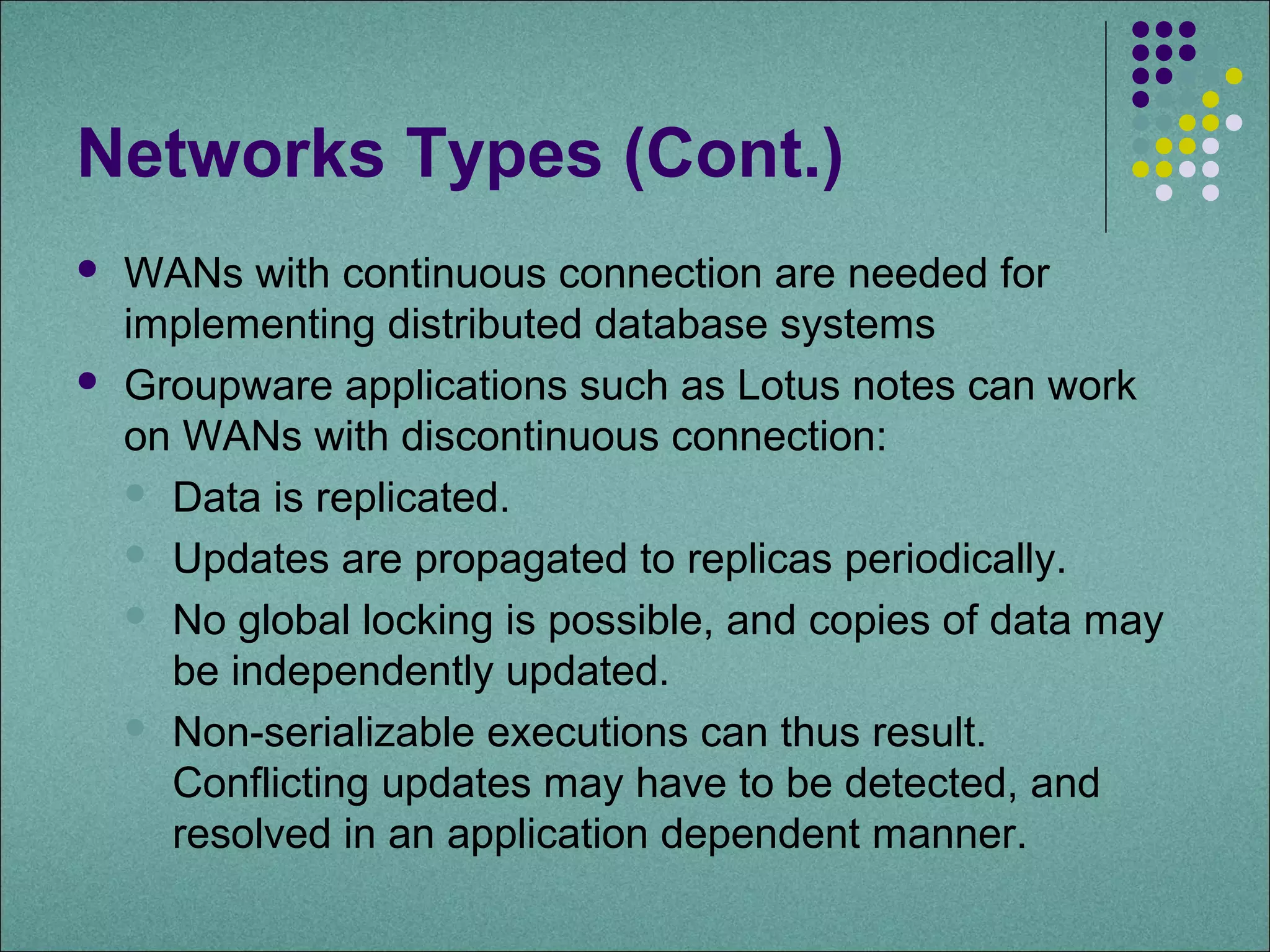 Networks Types (Cont.)
   WANs with continuous connection are needed for
    implementing distributed database systems
   Groupware applications such as Lotus notes can work
    on WANs with discontinuous connection:
     Data is replicated.

     Updates are propagated to replicas periodically.

     No global locking is possible, and copies of data may
      be independently updated.
     Non-serializable executions can thus result.
      Conflicting updates may have to be detected, and
      resolved in an application dependent manner.
 