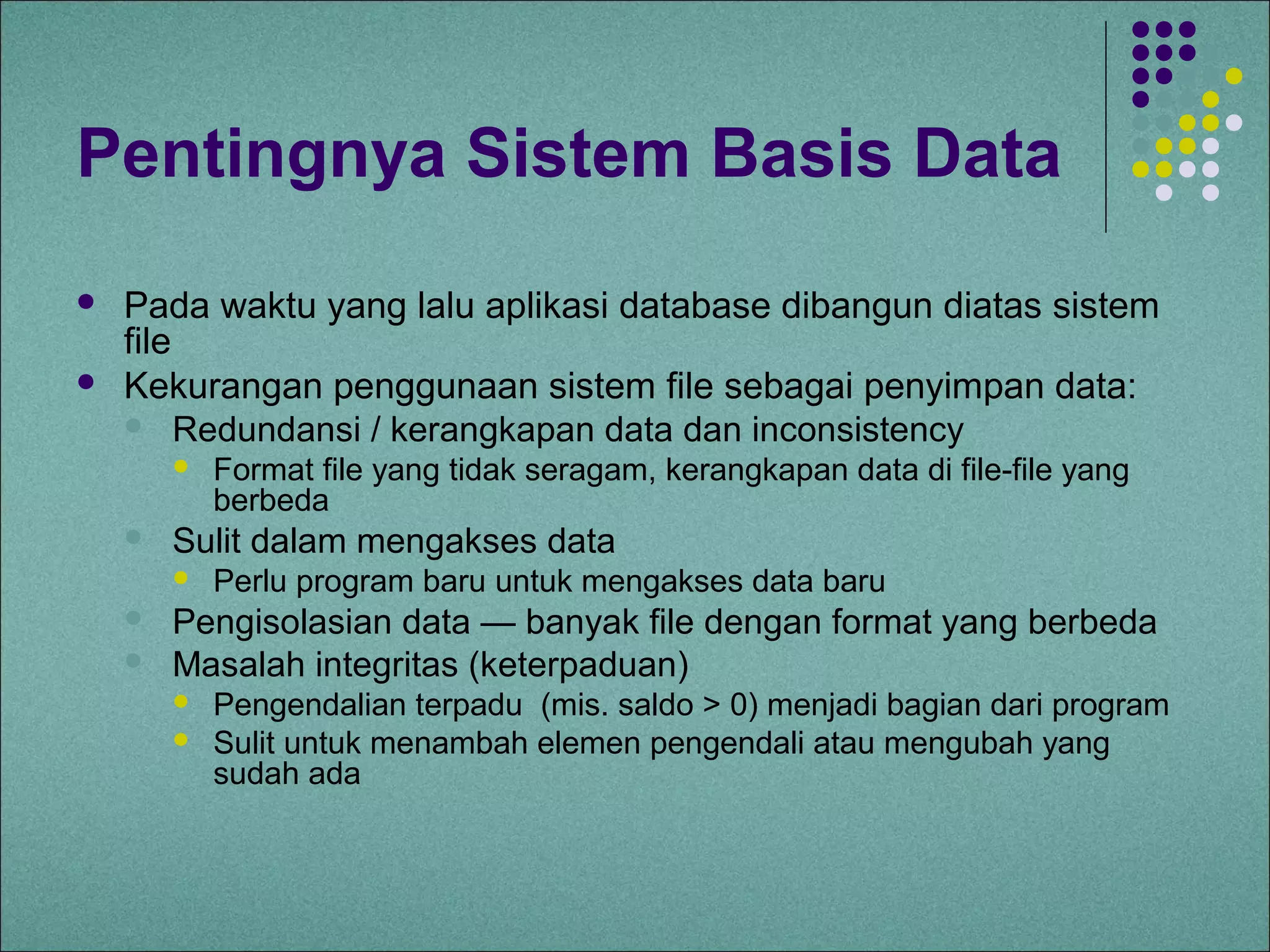 Pentingnya Sistem Basis Data
   Pada waktu yang lalu aplikasi database dibangun diatas sistem
    file
   Kekurangan penggunaan sistem file sebagai penyimpan data:
     Redundansi / kerangkapan data dan inconsistency
           Format file yang tidak seragam, kerangkapan data di file-file yang
            berbeda
       Sulit dalam mengakses data
           Perlu program baru untuk mengakses data baru
       Pengisolasian data — banyak file dengan format yang berbeda
       Masalah integritas (keterpaduan)
           Pengendalian terpadu (mis. saldo > 0) menjadi bagian dari program
           Sulit untuk menambah elemen pengendali atau mengubah yang
            sudah ada
 