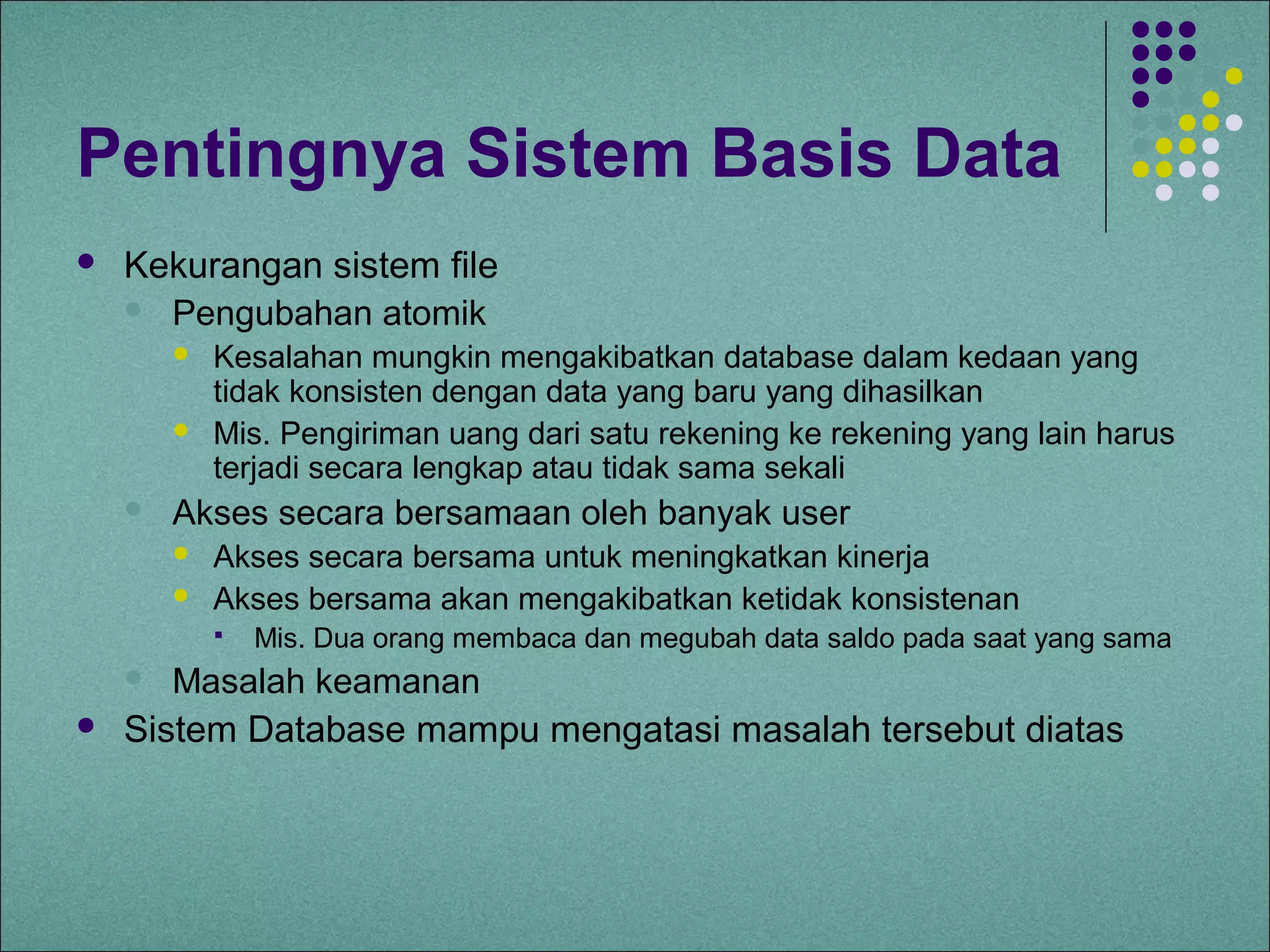 Pentingnya Sistem Basis Data
   Kekurangan sistem file
     Pengubahan atomik
           Kesalahan mungkin mengakibatkan database dalam kedaan yang
            tidak konsisten dengan data yang baru yang dihasilkan
           Mis. Pengiriman uang dari satu rekening ke rekening yang lain harus
            terjadi secara lengkap atau tidak sama sekali
       Akses secara bersamaan oleh banyak user
           Akses secara bersama untuk meningkatkan kinerja
           Akses bersama akan mengakibatkan ketidak konsistenan
               Mis. Dua orang membaca dan megubah data saldo pada saat yang sama
      Masalah keamanan
   Sistem Database mampu mengatasi masalah tersebut diatas
 