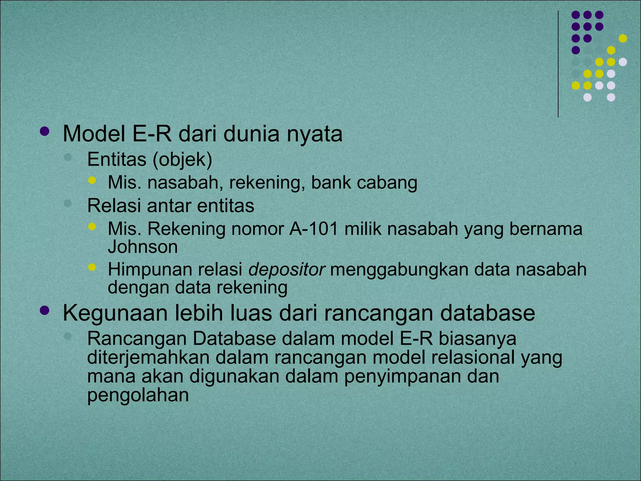    Model E-R dari dunia nyata
       Entitas (objek)
         Mis. nasabah, rekening, bank cabang
       Relasi antar entitas
         Mis. Rekening nomor A-101 milik nasabah yang bernama
          Johnson
         Himpunan relasi depositor menggabungkan data nasabah
          dengan data rekening
   Kegunaan lebih luas dari rancangan database
       Rancangan Database dalam model E-R biasanya
        diterjemahkan dalam rancangan model relasional yang
        mana akan digunakan dalam penyimpanan dan
        pengolahan
 