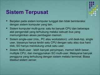 Sistem Terpusat
   Berjalan pada sistem komputer tunggal dan tidak berinteraksi
    dengan sistem komputer yang lain.
   Sistem komputer multi-guna: satu ke banyak CPU dan beberapa
    alat pengendali yang terhubung melalui sebuah bus yang
    memungkinkan akses pembagian memori.
   Sistem single-user (mis., PC atau workstation): unit desk-top, single
    user, biasanya hanya terdiri satu CPU dengan satu atau dua hard
    disk; SO hanya mendukung untuk satu user.
   Sistem Multi-user : lebih banyak penyimpan, memori lebih besar,
    multiple CPU, dan menggunakan SO multi-user. Melayanai banyak
    pengguna yang terhubung dengan sistem melalui terminal. Biasa
    disebut sistem server.
 