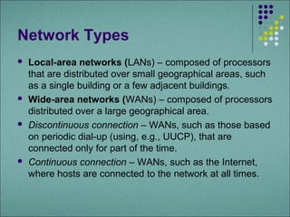 Network Types
   Local-area networks (LANs) – composed of processors
    that are distributed over small geographical areas, such
    as a single building or a few adjacent buildings.
   Wide-area networks (WANs) – composed of processors
    distributed over a large geographical area.
   Discontinuous connection – WANs, such as those based
    on periodic dial-up (using, e.g., UUCP), that are
    connected only for part of the time.
   Continuous connection – WANs, such as the Internet,
    where hosts are connected to the network at all times.
 