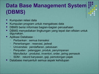 Data Base Management System
(DBMS)
   Kumpulan relasi data
   Kumpulan program untuk mengakses data
   DBMS berisi informasi bagian-bagian perusahaan
   DBMS menyediakan lingkungan yang tepat dan efisien untuk
    digunakan.
   Aplikasi Database :
     Perbankan : semua transaksi
     Penerbangan : resevasi, jadwal
     Universitas: pendaftaran, pelulusan
     Penjualan : pelanggan, produk, penyimpanan
     Manufactur : produksi, inventori, order, jaring pemasok
     SDM : rekord karyawan, gaji, pemotongan pajak
   Database menyentuh semua aspek kehidupan
 