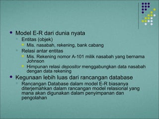    Model E-R dari dunia nyata
       Entitas (objek)
         Mis. nasabah, rekening, bank cabang
       Relasi antar entitas
         Mis. Rekening nomor A-101 milik nasabah yang bernama
          Johnson
         Himpunan relasi depositor menggabungkan data nasabah
          dengan data rekening
   Kegunaan lebih luas dari rancangan database
       Rancangan Database dalam model E-R biasanya
        diterjemahkan dalam rancangan model relasional yang
        mana akan digunakan dalam penyimpanan dan
        pengolahan
 