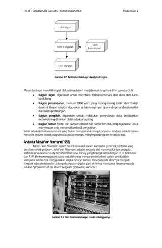 IT233 – ORGANISASI DAN ARSITEKTUR KOMPUTER Pertemuan 2
Gambar 3.2. Arsitektur Babbage’s Analytical Engine
Mesin Babbage memiliki empat blok utama dalam menjalankan fungsinya (lihat gambar 3.2).
 Bagian input, digunakan untuk membaca instruksi-instruksi dan data dari kartu
berlubang.
 Bagian penyimpanan, memuat 1000 Word yang masing-masing terdiri dari 50 digit
desimal. Bagian tersebut digunakan untuk menyimpan operand-operand matematika
dari suatu perhitungan.
 Bagian pengolah, digunakan untuk melakukan pemrosesan data berdasarkan
instruksi yang diberikan oleh kartu-kartu plong.
 Bagian output, terdiri dari output tercatat dan output tercetak yang digunakan untuk
menyimpan serta menampilkan hasil pengolahan.
Salah satu kelemahan mesin ini yang bukan merupakan konsep komputer modern adalah bahwa
mesin ini belum stored program atau tidak mampu menyimpan program secara tetap.
ArsitekturMesinVonNeumann(1952)
Mesin Von Neumann dalam hal ini mewakili mesin komputer generasi pertama yang
bersifat stored program. John Von Neumann adalah seorang ahli matematika dan anggota
Institute of Advance Study di Princention New Jersey yang bekerja sama dengan H.H. Goldstine
dan A.W. Binks mengajukan suatu makalah yang menyarankan bahwa dalam pembuatan
komputer sebaiknya menggunakan angka binary. Konsep tersebut pada akhirnya menjadi
tonggak sejarah dalam terciptanya komputer digital yang akhirnya membawa Neumann pada
julukan “promoter of the stored program (software) concept”.
Gambar 3.3.Non Neumann dengan mesin kebanggannya
 