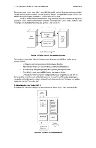 IT233 – ORGANISASI DAN ARSITEKTUR KOMPUTER Pertemuan 2
Rancangan dasar mesin yang diberi nama IAS ini adalah konsep Neumann yang menyatakan
bahwa pemrograman komputer secara langsung dengan menggunakan banyak tombol dan
kabel adalah sesuatu yang melelahkan, lambat dan tidak fleksibel.
Untuk itu dia berpikiran bahwa sebuah program dapat diwakili dalam bentuk digital dan
tersimpan secara tetap dalam memori komputer secara bersama-sama. Sketsa arsitektur dari
rancangan tersebut adalah seperti pada gambar 3.4 di bawah ini.
Gambar 3.4. Sketsa arsitekturdari rancangan Neumann
Dari gambar di atas, dapat diketahui bahwa mesin Neumann memiliki lima bagian utama
sebagai berikut :
 Unit Input untuk membaca data dan instruksi yang diberikan.
 Main Memory terdiri dari 4096Word satu word memuat 40 bit biner.
 Arithmetic Logic sebagai bagian yang berfungsi sebagai unit pemrosesan.
 Control Unit sebagai pengendali kerja antar komponen arsitektur.
 Unit Output untuk menampilkan hasil pengolahan data yang dilakukan ALU dan CU.
Dari arsitektur mesin tersebut terlihat bahwa mesin ini sudah memiliki bagian-bagian yang
menjadi prototipe komputer modern yaitu Arithmetic Logic dan Control Unit yang merupakan
bagian dari Central Processing Unit.
ArsitekturMesin Komputer Modern(1980…)
Arsitektur CPU komputer modern, secara umum dapat dilihat seperti pada gambar berikut :
Gambar 3.5. Arsitektur CPU Komputer Modern
 