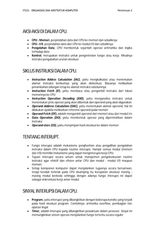 IT233 – ORGANISASI DAN ARSITEKTUR KOMPUTER Pertemuan 2
AKSI-AKSIDIDALAMCPU.
 CPU - Memori, perpindahan data dari CPU ke memori dan sebaliknya
 CPU - I/0, perpindahan data dari CPU ke modul I/0 dan sebaliknya
 Pengolahan Data, CPU membentuk sejumlah operasi aritmatika dan logika
terhadap data
 Kontrol, merupakan instruksi untuk pengontrolan fungsi atau kerja. Misalnya
instruksi pengubahan urutan eksekusi
SIKLUSINSTRUKSIDALAMCPU.
 Instruction Addess Calculation (IAC), yaitu mengkalkulasi atau menentukan
alamat instruksi berikutnya yang akan dieksekusi. Biasanya melibatkan
penambahan bilangan tetap ke alamat instruksi sebelumnya
 Instruction Fetch (IF), yaitu membaca atau pengambil instruksi dari lokasi
memorinya ke CPU
 Instruction Operation Decoding (IOD), yaitu menganalisa instruksi untuk
menentukan jenis operasi yang akan dibentuk dan operand yang akan digunakan
 Operand Address Calculation (OAC), yaitu menentukan alamat operand, hal ini
dilakukan apabila melibatkan referensi operand pada memori
 Operand Fetch (OF), adalah mengambil operand dari memori atau dari modul i/o
 Data Operation (DO), yaitu membentuk operasi yang diperintahkan dalam
instruksi
 Operand store (OS), yaitu menyimpan hasil eksekusi ke dalam memori
TENTANGINTERUPT.
 Fungsi interupsi adalah mekanisme penghentian atau pengalihan pengolahan
instruksi dalam CPU kepada routine interupsi. Hampir semua modul (memori
dan I/0) memiliki mekanisme yang dapat menginterupsi kerja CPU.
 Tujuan interupsi secara umum untuk manajemen pengeksekusian routine
instruksi agar efektif dan efisien antar CPU dan modul - modul I/0 maupun
memori.
 Setiap komponen komputer dapat menjalankan tugasnya secara bersamaan,
tetapi kendali terletak pada CPU disamping itu kecepatan eksekusi masing -
masing modul berbeda sehingga dengan adanya fungsi interupsi ini dapat
sebagai sinkronisasi kerja antar modul.
SINYALINTERUPSIDALAMCPU.
 Program, yaitu interupsi yang dibangkitkan dengan beberapa kondisi yang terjadi
pada hasil eksekusi program. Contohnya: arimatika overflow, pembagian nol,
oparasi ilegal
 Timer, adalah interupsi yang dibangkitkan pewaktuan dalam prosesor. Sinyal ini
memungkinkan sistem operasi menjalankan fungsi tertentu secara reguler
 