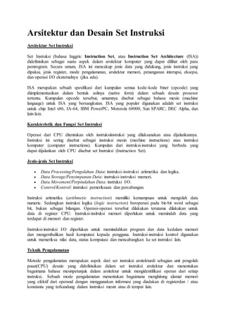 Arsitektur dan Desain Set Instruksi
Arsitektur Set Instruksi
Set Instruksi (bahasa Inggris: Instruction Set, atau Instruction Set Architecture (ISA))
didefinisikan sebagai suatu aspek dalam arsitektur komputer yang dapat dilihat oleh para
pemrogram. Secara umum, ISA ini mencakup jenis data yang didukung, jenis instruksi yang
dipakai, jenis register, mode pengalamatan, arsitektur memori, penanganan interupsi, eksepsi,
dan operasi I/O eksternalnya (jika ada).
ISA merupakan sebuah spesifikasi dari kumpulan semua kode-kode biner (opcode) yang
diimplementasikan dalam bentuk aslinya (native form) dalam sebuah desain prosesor
tertentu. Kumpulan opcode tersebut, umumnya disebut sebagai bahasa mesin (machine
language) untuk ISA yang bersangkutan. ISA yang populer digunakan adalah set instruksi
untuk chip Intel x86, IA-64, IBM PowerPC, Motorola 68000, Sun SPARC, DEC Alpha, dan
lain-lain.
Karakteristik dan Fungsi Set Instruksi
Operasi dari CPU ditentukan oleh instruksiinstruksi yang dilaksanakan atau dijalankannya.
Instruksi ini sering disebut sebagai instruksi mesin (mechine instructions) atau instruksi
komputer (computer instructions). Kumpulan dari instruksi-instruksi yang berbeda yang
dapat dijalankan oleh CPU disebut set Instruksi (Instruction Set).
Jenis-jenis Set Instruksi
 Data Processing/Pengolahan Data: instruksi-instruksi aritmetika dan logika.
 Data Storage/Penyimpanan Data: instruksi-instruksi memori.
 Data Movement/Perpindahan Data: instruksi I/O.
 Control/Kontrol: instruksi pemeriksaan dan percabangan.
Instruksi aritmetika (arithmetic instruction) memiliki kemampuan untuk mengolah data
numeric. Sedangkan instruksi logika (logic instruction) beroperasi pada bit-bit word sebagai
bit, bukan sebagai bilangan. Operasi-operasi tersebut dilakukan terutama dilakukan untuk
data di register CPU. Instruksi-inslruksi memori diperlukan untuk memindah data yang
terdapat di memori dan register.
Instruksi-instruksi I/O diperlukan untuk memindahkan program dan data kedalam memori
dan mengembalikan hasil komputasi kepada pengguna. Instruksi-instruksi kontrol digunakan
untuk memeriksa nilai data, status komputasi dan mencabangkan ke set instruksi lain.
Teknik Pengalamatan
Metode pengalamatan merupakan aspek dari set instruksi arsitekturdi sebagian unit pengolah
pusat(CPU) desain yang didefinisikan dalam set instruksi arsitektur dan menentukan
bagaimana bahasa mesinpetunjuk dalam arsitektur untuk mengidentifikasi operan dari setiap
instruksi.. Sebuah mode pengalamatan menentukan bagaimana menghitung alamat memori
yang efektif dari operand dengan menggunakan informasi yang diadakan di registerdan / atau
konstanta yang terkandung dalam instruksi mesin atau di tempat lain.
 