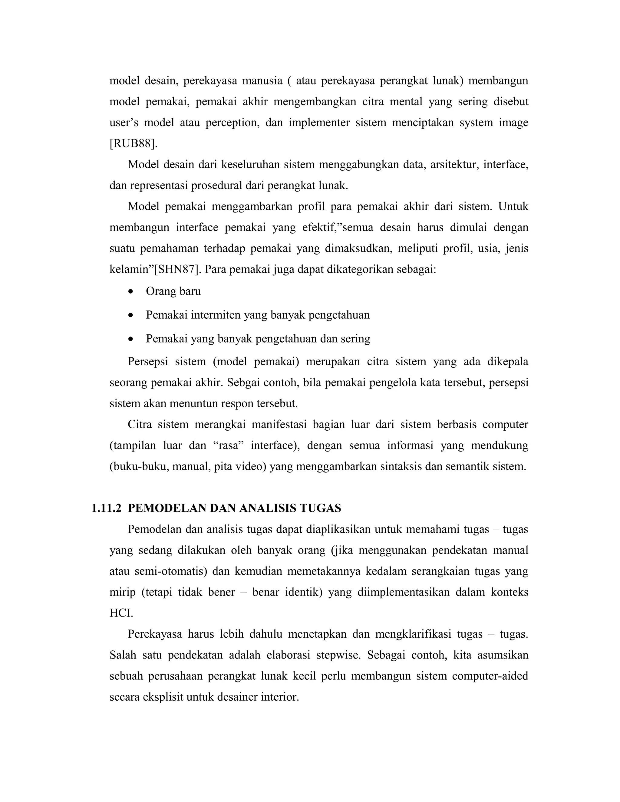 model desain, perekayasa manusia ( atau perekayasa perangkat lunak) membangun
model pemakai, pemakai akhir mengembangkan citra mental yang sering disebut
user’s model atau perception, dan implementer sistem menciptakan system image
[RUB88].
Model desain dari keseluruhan sistem menggabungkan data, arsitektur, interface,
dan representasi prosedural dari perangkat lunak.
Model pemakai menggambarkan profil para pemakai akhir dari sistem. Untuk
membangun interface pemakai yang efektif,”semua desain harus dimulai dengan
suatu pemahaman terhadap pemakai yang dimaksudkan, meliputi profil, usia, jenis
kelamin”[SHN87]. Para pemakai juga dapat dikategorikan sebagai:
• Orang baru
• Pemakai intermiten yang banyak pengetahuan
• Pemakai yang banyak pengetahuan dan sering
Persepsi sistem (model pemakai) merupakan citra sistem yang ada dikepala
seorang pemakai akhir. Sebgai contoh, bila pemakai pengelola kata tersebut, persepsi
sistem akan menuntun respon tersebut.
Citra sistem merangkai manifestasi bagian luar dari sistem berbasis computer
(tampilan luar dan “rasa” interface), dengan semua informasi yang mendukung
(buku-buku, manual, pita video) yang menggambarkan sintaksis dan semantik sistem.
1.11.2 PEMODELAN DAN ANALISIS TUGAS
Pemodelan dan analisis tugas dapat diaplikasikan untuk memahami tugas – tugas
yang sedang dilakukan oleh banyak orang (jika menggunakan pendekatan manual
atau semi-otomatis) dan kemudian memetakannya kedalam serangkaian tugas yang
mirip (tetapi tidak bener – benar identik) yang diimplementasikan dalam konteks
HCI.
Perekayasa harus lebih dahulu menetapkan dan mengklarifikasi tugas – tugas.
Salah satu pendekatan adalah elaborasi stepwise. Sebagai contoh, kita asumsikan
sebuah perusahaan perangkat lunak kecil perlu membangun sistem computer-aided
secara eksplisit untuk desainer interior.
 