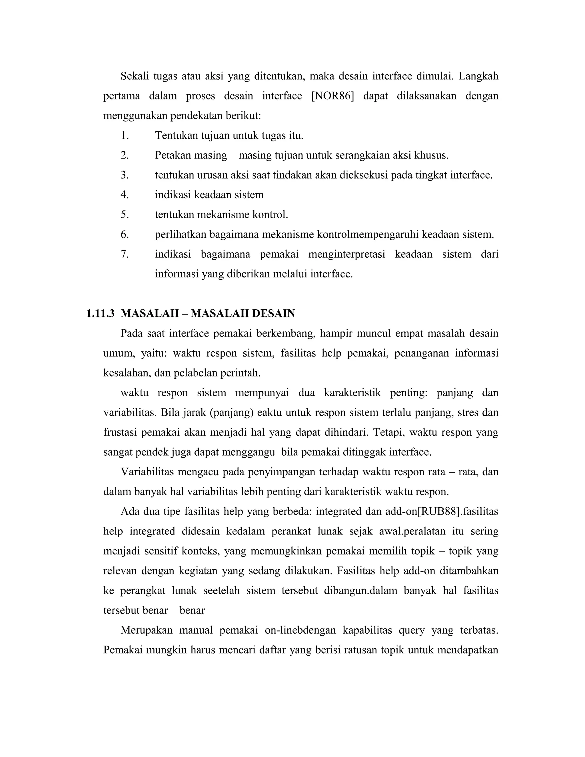 Sekali tugas atau aksi yang ditentukan, maka desain interface dimulai. Langkah
pertama dalam proses desain interface [NOR86] dapat dilaksanakan dengan
menggunakan pendekatan berikut:
1. Tentukan tujuan untuk tugas itu.
2. Petakan masing – masing tujuan untuk serangkaian aksi khusus.
3. tentukan urusan aksi saat tindakan akan dieksekusi pada tingkat interface.
4. indikasi keadaan sistem
5. tentukan mekanisme kontrol.
6. perlihatkan bagaimana mekanisme kontrolmempengaruhi keadaan sistem.
7. indikasi bagaimana pemakai menginterpretasi keadaan sistem dari
informasi yang diberikan melalui interface.
1.11.3 MASALAH – MASALAH DESAIN
Pada saat interface pemakai berkembang, hampir muncul empat masalah desain
umum, yaitu: waktu respon sistem, fasilitas help pemakai, penanganan informasi
kesalahan, dan pelabelan perintah.
waktu respon sistem mempunyai dua karakteristik penting: panjang dan
variabilitas. Bila jarak (panjang) eaktu untuk respon sistem terlalu panjang, stres dan
frustasi pemakai akan menjadi hal yang dapat dihindari. Tetapi, waktu respon yang
sangat pendek juga dapat menggangu bila pemakai ditinggak interface.
Variabilitas mengacu pada penyimpangan terhadap waktu respon rata – rata, dan
dalam banyak hal variabilitas lebih penting dari karakteristik waktu respon.
Ada dua tipe fasilitas help yang berbeda: integrated dan add-on[RUB88].fasilitas
help integrated didesain kedalam perankat lunak sejak awal.peralatan itu sering
menjadi sensitif konteks, yang memungkinkan pemakai memilih topik – topik yang
relevan dengan kegiatan yang sedang dilakukan. Fasilitas help add-on ditambahkan
ke perangkat lunak seetelah sistem tersebut dibangun.dalam banyak hal fasilitas
tersebut benar – benar
Merupakan manual pemakai on-linebdengan kapabilitas query yang terbatas.
Pemakai mungkin harus mencari daftar yang berisi ratusan topik untuk mendapatkan
 