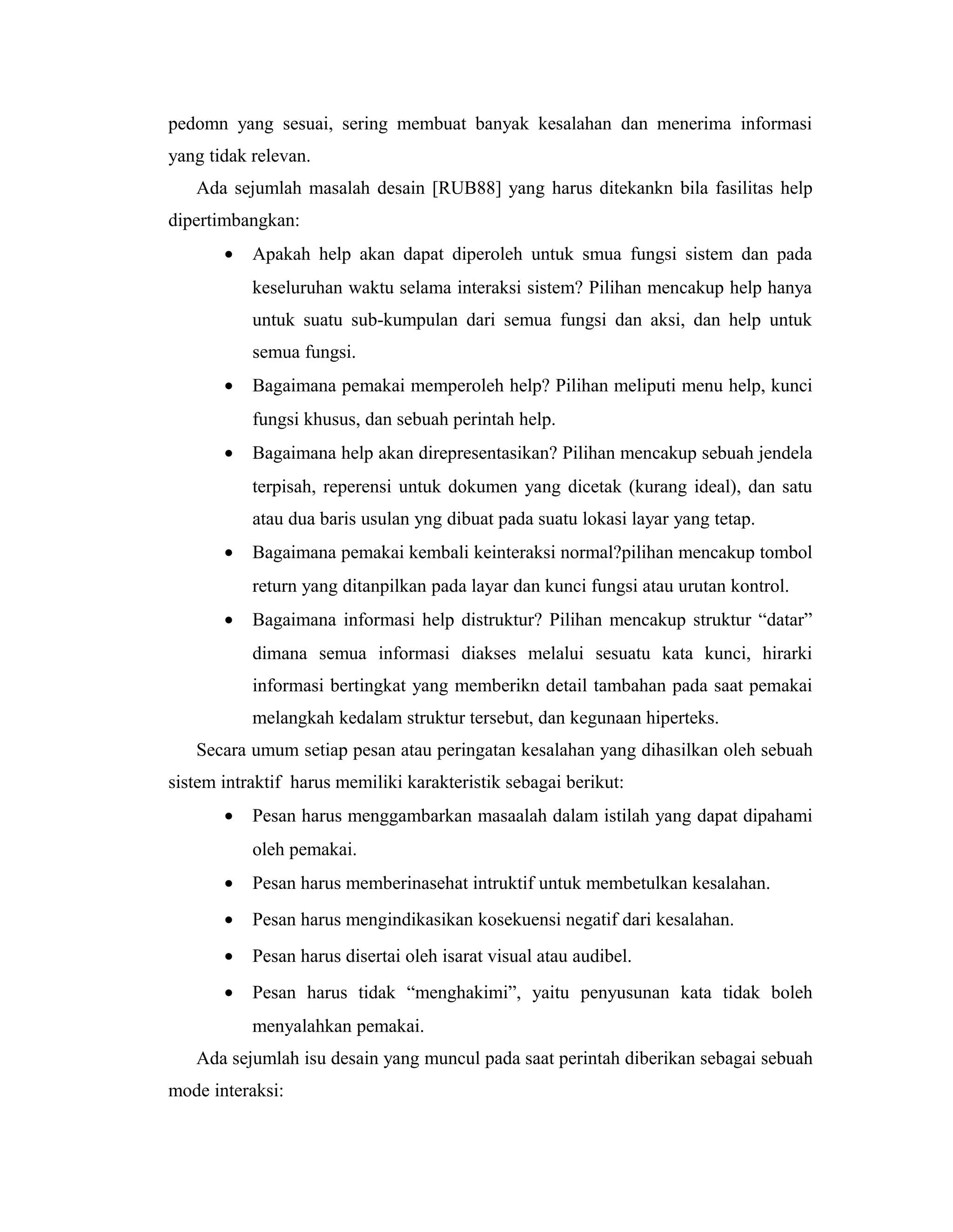 pedomn yang sesuai, sering membuat banyak kesalahan dan menerima informasi
yang tidak relevan.
Ada sejumlah masalah desain [RUB88] yang harus ditekankn bila fasilitas help
dipertimbangkan:
• Apakah help akan dapat diperoleh untuk smua fungsi sistem dan pada
keseluruhan waktu selama interaksi sistem? Pilihan mencakup help hanya
untuk suatu sub-kumpulan dari semua fungsi dan aksi, dan help untuk
semua fungsi.
• Bagaimana pemakai memperoleh help? Pilihan meliputi menu help, kunci
fungsi khusus, dan sebuah perintah help.
• Bagaimana help akan direpresentasikan? Pilihan mencakup sebuah jendela
terpisah, reperensi untuk dokumen yang dicetak (kurang ideal), dan satu
atau dua baris usulan yng dibuat pada suatu lokasi layar yang tetap.
• Bagaimana pemakai kembali keinteraksi normal?pilihan mencakup tombol
return yang ditanpilkan pada layar dan kunci fungsi atau urutan kontrol.
• Bagaimana informasi help distruktur? Pilihan mencakup struktur “datar”
dimana semua informasi diakses melalui sesuatu kata kunci, hirarki
informasi bertingkat yang memberikn detail tambahan pada saat pemakai
melangkah kedalam struktur tersebut, dan kegunaan hiperteks.
Secara umum setiap pesan atau peringatan kesalahan yang dihasilkan oleh sebuah
sistem intraktif harus memiliki karakteristik sebagai berikut:
• Pesan harus menggambarkan masaalah dalam istilah yang dapat dipahami
oleh pemakai.
• Pesan harus memberinasehat intruktif untuk membetulkan kesalahan.
• Pesan harus mengindikasikan kosekuensi negatif dari kesalahan.
• Pesan harus disertai oleh isarat visual atau audibel.
• Pesan harus tidak “menghakimi”, yaitu penyusunan kata tidak boleh
menyalahkan pemakai.
Ada sejumlah isu desain yang muncul pada saat perintah diberikan sebagai sebuah
mode interaksi:
 