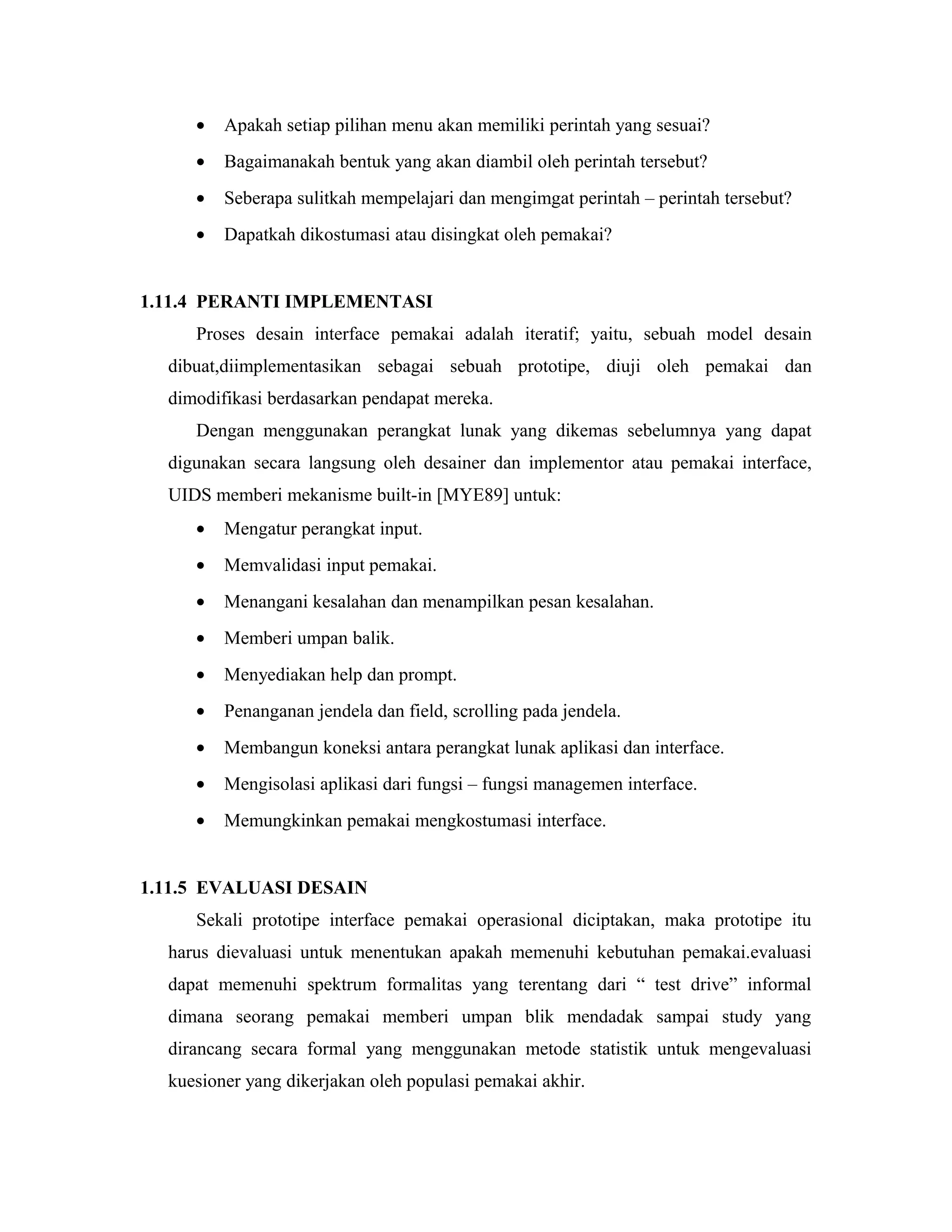 • Apakah setiap pilihan menu akan memiliki perintah yang sesuai?
• Bagaimanakah bentuk yang akan diambil oleh perintah tersebut?
• Seberapa sulitkah mempelajari dan mengimgat perintah – perintah tersebut?
• Dapatkah dikostumasi atau disingkat oleh pemakai?
1.11.4 PERANTI IMPLEMENTASI
Proses desain interface pemakai adalah iteratif; yaitu, sebuah model desain
dibuat,diimplementasikan sebagai sebuah prototipe, diuji oleh pemakai dan
dimodifikasi berdasarkan pendapat mereka.
Dengan menggunakan perangkat lunak yang dikemas sebelumnya yang dapat
digunakan secara langsung oleh desainer dan implementor atau pemakai interface,
UIDS memberi mekanisme built-in [MYE89] untuk:
• Mengatur perangkat input.
• Memvalidasi input pemakai.
• Menangani kesalahan dan menampilkan pesan kesalahan.
• Memberi umpan balik.
• Menyediakan help dan prompt.
• Penanganan jendela dan field, scrolling pada jendela.
• Membangun koneksi antara perangkat lunak aplikasi dan interface.
• Mengisolasi aplikasi dari fungsi – fungsi managemen interface.
• Memungkinkan pemakai mengkostumasi interface.
1.11.5 EVALUASI DESAIN
Sekali prototipe interface pemakai operasional diciptakan, maka prototipe itu
harus dievaluasi untuk menentukan apakah memenuhi kebutuhan pemakai.evaluasi
dapat memenuhi spektrum formalitas yang terentang dari “ test drive” informal
dimana seorang pemakai memberi umpan blik mendadak sampai study yang
dirancang secara formal yang menggunakan metode statistik untuk mengevaluasi
kuesioner yang dikerjakan oleh populasi pemakai akhir.
 