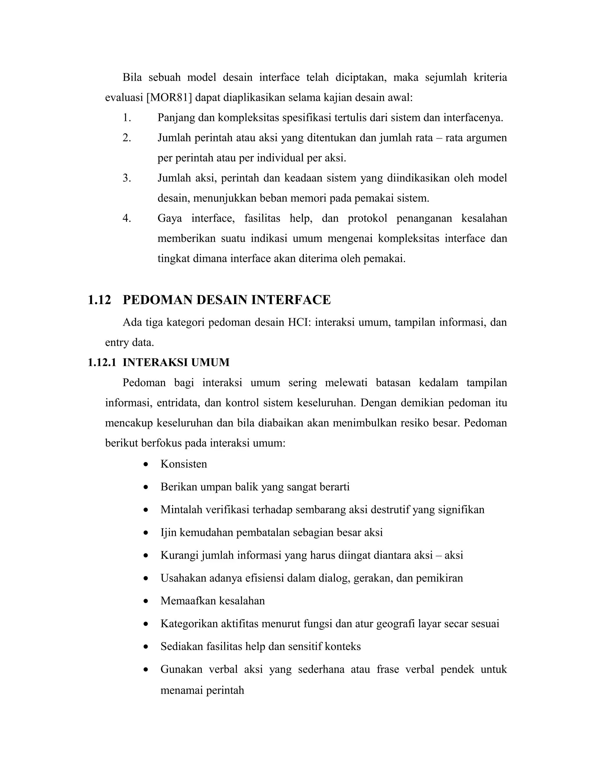 Bila sebuah model desain interface telah diciptakan, maka sejumlah kriteria
evaluasi [MOR81] dapat diaplikasikan selama kajian desain awal:
1. Panjang dan kompleksitas spesifikasi tertulis dari sistem dan interfacenya.
2. Jumlah perintah atau aksi yang ditentukan dan jumlah rata – rata argumen
per perintah atau per individual per aksi.
3. Jumlah aksi, perintah dan keadaan sistem yang diindikasikan oleh model
desain, menunjukkan beban memori pada pemakai sistem.
4. Gaya interface, fasilitas help, dan protokol penanganan kesalahan
memberikan suatu indikasi umum mengenai kompleksitas interface dan
tingkat dimana interface akan diterima oleh pemakai.
1.12 PEDOMAN DESAIN INTERFACE
Ada tiga kategori pedoman desain HCI: interaksi umum, tampilan informasi, dan
entry data.
1.12.1 INTERAKSI UMUM
Pedoman bagi interaksi umum sering melewati batasan kedalam tampilan
informasi, entridata, dan kontrol sistem keseluruhan. Dengan demikian pedoman itu
mencakup keseluruhan dan bila diabaikan akan menimbulkan resiko besar. Pedoman
berikut berfokus pada interaksi umum:
• Konsisten
• Berikan umpan balik yang sangat berarti
• Mintalah verifikasi terhadap sembarang aksi destrutif yang signifikan
• Ijin kemudahan pembatalan sebagian besar aksi
• Kurangi jumlah informasi yang harus diingat diantara aksi – aksi
• Usahakan adanya efisiensi dalam dialog, gerakan, dan pemikiran
• Memaafkan kesalahan
• Kategorikan aktifitas menurut fungsi dan atur geografi layar secar sesuai
• Sediakan fasilitas help dan sensitif konteks
• Gunakan verbal aksi yang sederhana atau frase verbal pendek untuk
menamai perintah
 