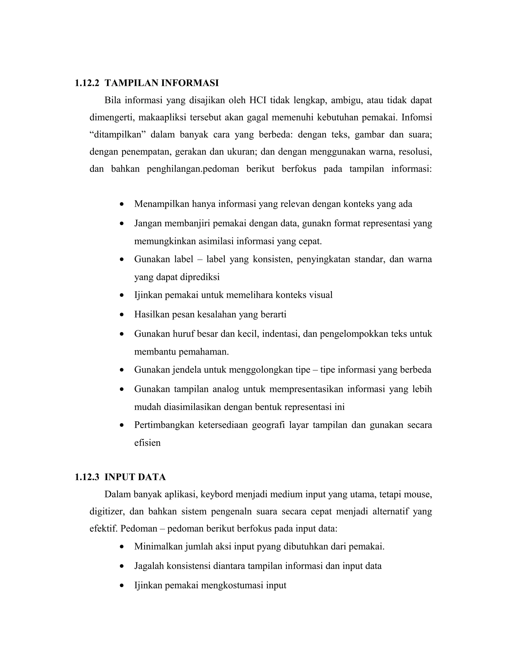 1.12.2 TAMPILAN INFORMASI
Bila informasi yang disajikan oleh HCI tidak lengkap, ambigu, atau tidak dapat
dimengerti, makaapliksi tersebut akan gagal memenuhi kebutuhan pemakai. Infomsi
“ditampilkan” dalam banyak cara yang berbeda: dengan teks, gambar dan suara;
dengan penempatan, gerakan dan ukuran; dan dengan menggunakan warna, resolusi,
dan bahkan penghilangan.pedoman berikut berfokus pada tampilan informasi:
• Menampilkan hanya informasi yang relevan dengan konteks yang ada
• Jangan membanjiri pemakai dengan data, gunakn format representasi yang
memungkinkan asimilasi informasi yang cepat.
• Gunakan label – label yang konsisten, penyingkatan standar, dan warna
yang dapat diprediksi
• Ijinkan pemakai untuk memelihara konteks visual
• Hasilkan pesan kesalahan yang berarti
• Gunakan huruf besar dan kecil, indentasi, dan pengelompokkan teks untuk
membantu pemahaman.
• Gunakan jendela untuk menggolongkan tipe – tipe informasi yang berbeda
• Gunakan tampilan analog untuk mempresentasikan informasi yang lebih
mudah diasimilasikan dengan bentuk representasi ini
• Pertimbangkan ketersediaan geografi layar tampilan dan gunakan secara
efisien
1.12.3 INPUT DATA
Dalam banyak aplikasi, keybord menjadi medium input yang utama, tetapi mouse,
digitizer, dan bahkan sistem pengenaln suara secara cepat menjadi alternatif yang
efektif. Pedoman – pedoman berikut berfokus pada input data:
• Minimalkan jumlah aksi input pyang dibutuhkan dari pemakai.
• Jagalah konsistensi diantara tampilan informasi dan input data
• Ijinkan pemakai mengkostumasi input
 