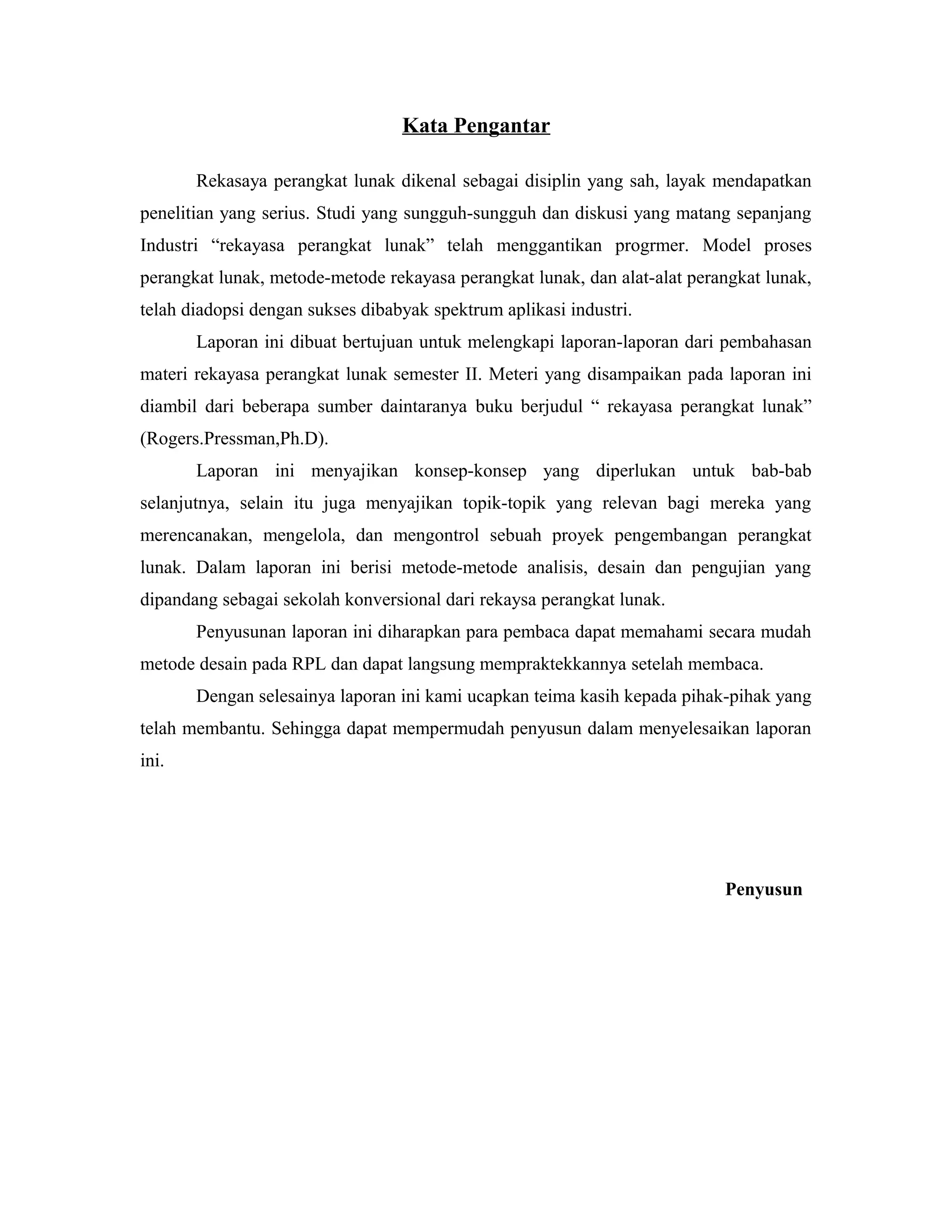 Kata Pengantar
Rekasaya perangkat lunak dikenal sebagai disiplin yang sah, layak mendapatkan
penelitian yang serius. Studi yang sungguh-sungguh dan diskusi yang matang sepanjang
Industri “rekayasa perangkat lunak” telah menggantikan progrmer. Model proses
perangkat lunak, metode-metode rekayasa perangkat lunak, dan alat-alat perangkat lunak,
telah diadopsi dengan sukses dibabyak spektrum aplikasi industri.
Laporan ini dibuat bertujuan untuk melengkapi laporan-laporan dari pembahasan
materi rekayasa perangkat lunak semester II. Meteri yang disampaikan pada laporan ini
diambil dari beberapa sumber daintaranya buku berjudul “ rekayasa perangkat lunak”
(Rogers.Pressman,Ph.D).
Laporan ini menyajikan konsep-konsep yang diperlukan untuk bab-bab
selanjutnya, selain itu juga menyajikan topik-topik yang relevan bagi mereka yang
merencanakan, mengelola, dan mengontrol sebuah proyek pengembangan perangkat
lunak. Dalam laporan ini berisi metode-metode analisis, desain dan pengujian yang
dipandang sebagai sekolah konversional dari rekaysa perangkat lunak.
Penyusunan laporan ini diharapkan para pembaca dapat memahami secara mudah
metode desain pada RPL dan dapat langsung mempraktekkannya setelah membaca.
Dengan selesainya laporan ini kami ucapkan teima kasih kepada pihak-pihak yang
telah membantu. Sehingga dapat mempermudah penyusun dalam menyelesaikan laporan
ini.
Penyusun
 