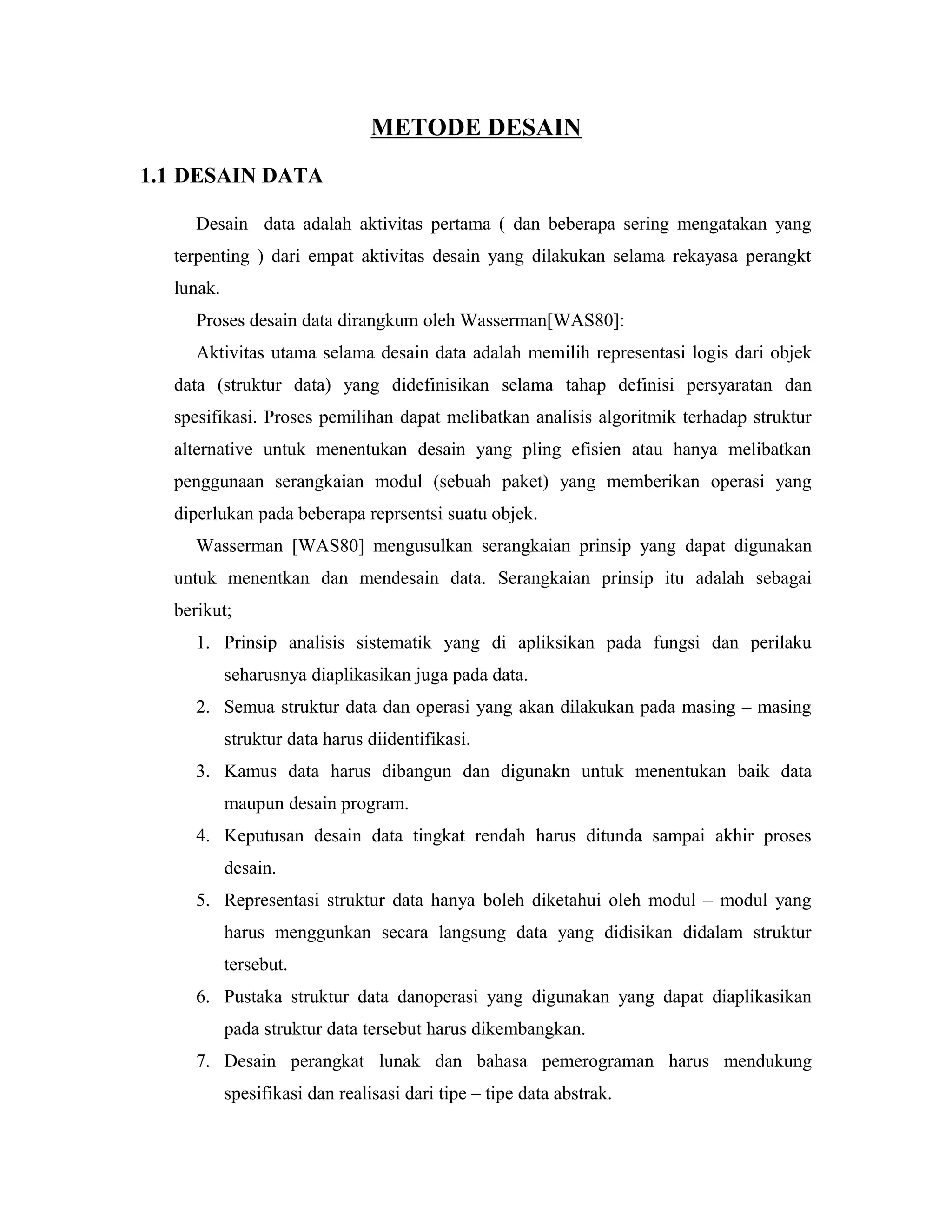 METODE DESAIN
1.1 DESAIN DATA
Desain data adalah aktivitas pertama ( dan beberapa sering mengatakan yang
terpenting ) dari empat aktivitas desain yang dilakukan selama rekayasa perangkt
lunak.
Proses desain data dirangkum oleh Wasserman[WAS80]:
Aktivitas utama selama desain data adalah memilih representasi logis dari objek
data (struktur data) yang didefinisikan selama tahap definisi persyaratan dan
spesifikasi. Proses pemilihan dapat melibatkan analisis algoritmik terhadap struktur
alternative untuk menentukan desain yang pling efisien atau hanya melibatkan
penggunaan serangkaian modul (sebuah paket) yang memberikan operasi yang
diperlukan pada beberapa reprsentsi suatu objek.
Wasserman [WAS80] mengusulkan serangkaian prinsip yang dapat digunakan
untuk menentkan dan mendesain data. Serangkaian prinsip itu adalah sebagai
berikut;
1. Prinsip analisis sistematik yang di apliksikan pada fungsi dan perilaku
seharusnya diaplikasikan juga pada data.
2. Semua struktur data dan operasi yang akan dilakukan pada masing – masing
struktur data harus diidentifikasi.
3. Kamus data harus dibangun dan digunakn untuk menentukan baik data
maupun desain program.
4. Keputusan desain data tingkat rendah harus ditunda sampai akhir proses
desain.
5. Representasi struktur data hanya boleh diketahui oleh modul – modul yang
harus menggunkan secara langsung data yang didisikan didalam struktur
tersebut.
6. Pustaka struktur data danoperasi yang digunakan yang dapat diaplikasikan
pada struktur data tersebut harus dikembangkan.
7. Desain perangkat lunak dan bahasa pemerograman harus mendukung
spesifikasi dan realisasi dari tipe – tipe data abstrak.
 