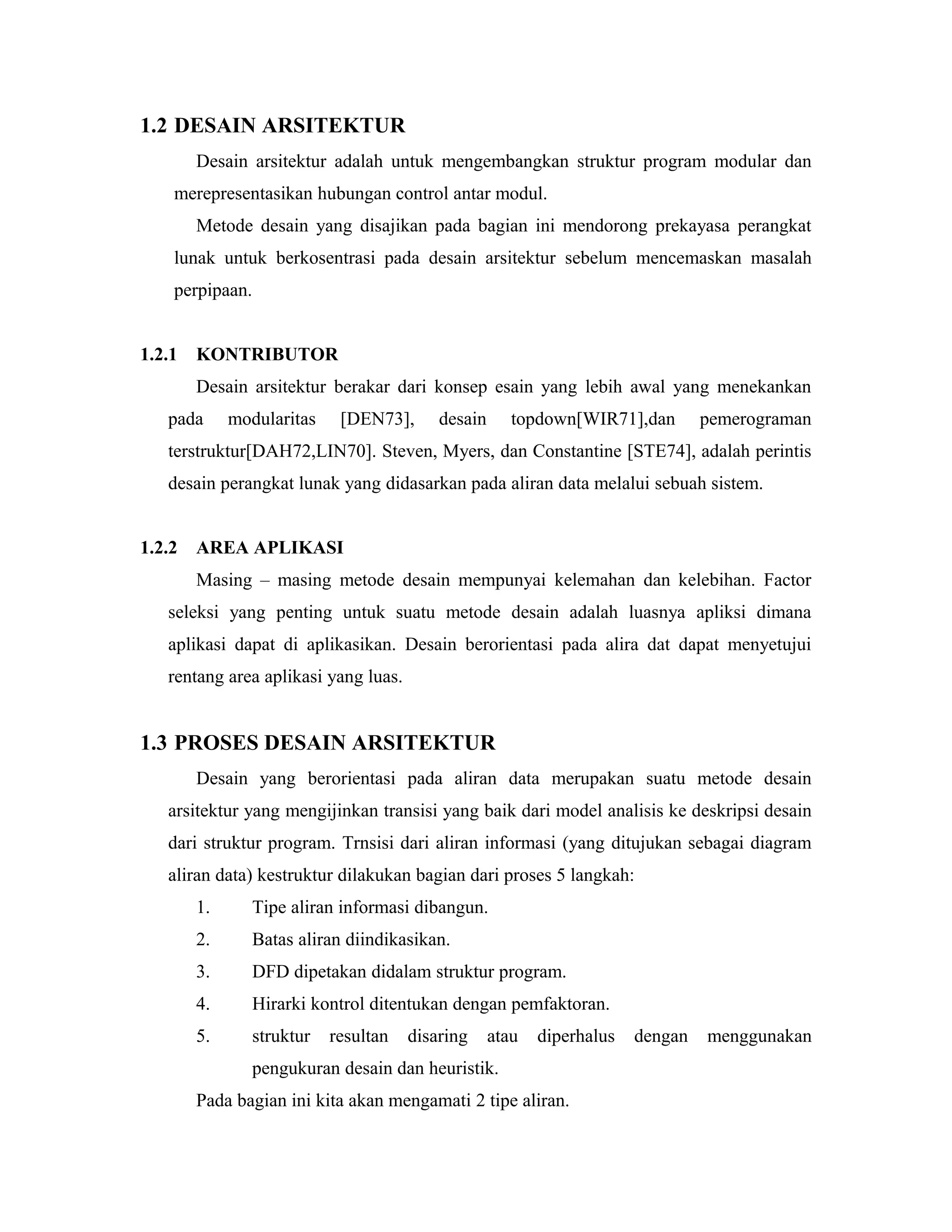 1.2 DESAIN ARSITEKTUR
Desain arsitektur adalah untuk mengembangkan struktur program modular dan
merepresentasikan hubungan control antar modul.
Metode desain yang disajikan pada bagian ini mendorong prekayasa perangkat
lunak untuk berkosentrasi pada desain arsitektur sebelum mencemaskan masalah
perpipaan.
1.2.1 KONTRIBUTOR
Desain arsitektur berakar dari konsep esain yang lebih awal yang menekankan
pada modularitas [DEN73], desain topdown[WIR71],dan pemerograman
terstruktur[DAH72,LIN70]. Steven, Myers, dan Constantine [STE74], adalah perintis
desain perangkat lunak yang didasarkan pada aliran data melalui sebuah sistem.
1.2.2 AREA APLIKASI
Masing – masing metode desain mempunyai kelemahan dan kelebihan. Factor
seleksi yang penting untuk suatu metode desain adalah luasnya apliksi dimana
aplikasi dapat di aplikasikan. Desain berorientasi pada alira dat dapat menyetujui
rentang area aplikasi yang luas.
1.3 PROSES DESAIN ARSITEKTUR
Desain yang berorientasi pada aliran data merupakan suatu metode desain
arsitektur yang mengijinkan transisi yang baik dari model analisis ke deskripsi desain
dari struktur program. Trnsisi dari aliran informasi (yang ditujukan sebagai diagram
aliran data) kestruktur dilakukan bagian dari proses 5 langkah:
1. Tipe aliran informasi dibangun.
2. Batas aliran diindikasikan.
3. DFD dipetakan didalam struktur program.
4. Hirarki kontrol ditentukan dengan pemfaktoran.
5. struktur resultan disaring atau diperhalus dengan menggunakan
pengukuran desain dan heuristik.
Pada bagian ini kita akan mengamati 2 tipe aliran.
 