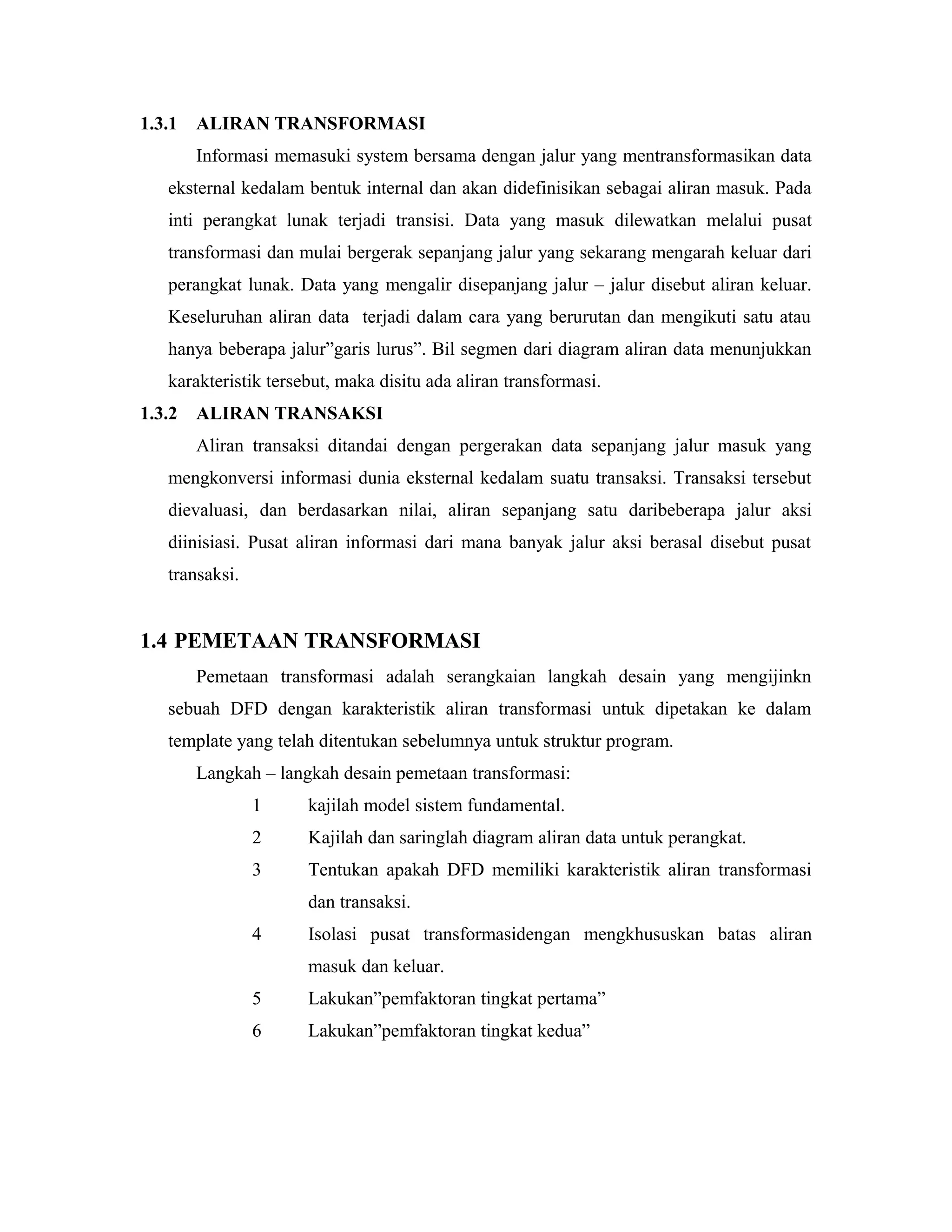 1.3.1 ALIRAN TRANSFORMASI
Informasi memasuki system bersama dengan jalur yang mentransformasikan data
eksternal kedalam bentuk internal dan akan didefinisikan sebagai aliran masuk. Pada
inti perangkat lunak terjadi transisi. Data yang masuk dilewatkan melalui pusat
transformasi dan mulai bergerak sepanjang jalur yang sekarang mengarah keluar dari
perangkat lunak. Data yang mengalir disepanjang jalur – jalur disebut aliran keluar.
Keseluruhan aliran data terjadi dalam cara yang berurutan dan mengikuti satu atau
hanya beberapa jalur”garis lurus”. Bil segmen dari diagram aliran data menunjukkan
karakteristik tersebut, maka disitu ada aliran transformasi.
1.3.2 ALIRAN TRANSAKSI
Aliran transaksi ditandai dengan pergerakan data sepanjang jalur masuk yang
mengkonversi informasi dunia eksternal kedalam suatu transaksi. Transaksi tersebut
dievaluasi, dan berdasarkan nilai, aliran sepanjang satu daribeberapa jalur aksi
diinisiasi. Pusat aliran informasi dari mana banyak jalur aksi berasal disebut pusat
transaksi.
1.4 PEMETAAN TRANSFORMASI
Pemetaan transformasi adalah serangkaian langkah desain yang mengijinkn
sebuah DFD dengan karakteristik aliran transformasi untuk dipetakan ke dalam
template yang telah ditentukan sebelumnya untuk struktur program.
Langkah – langkah desain pemetaan transformasi:
1 kajilah model sistem fundamental.
2 Kajilah dan saringlah diagram aliran data untuk perangkat.
3 Tentukan apakah DFD memiliki karakteristik aliran transformasi
dan transaksi.
4 Isolasi pusat transformasidengan mengkhususkan batas aliran
masuk dan keluar.
5 Lakukan”pemfaktoran tingkat pertama”
6 Lakukan”pemfaktoran tingkat kedua”
 
