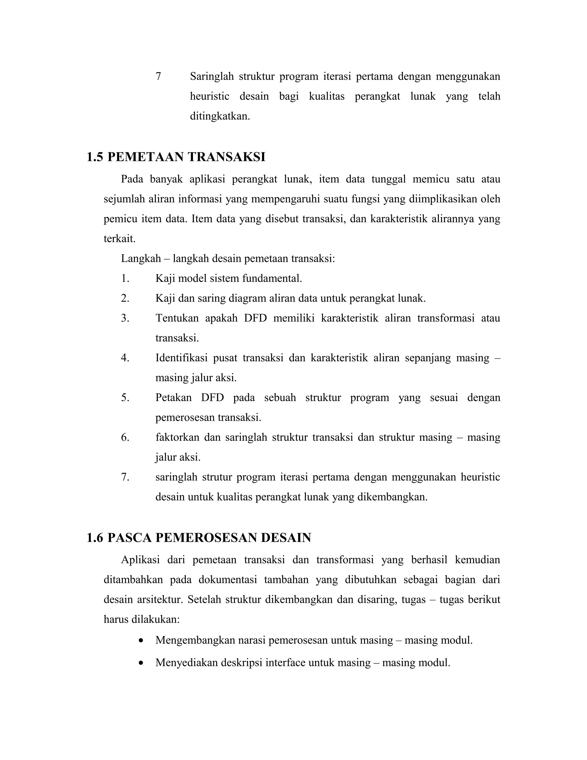 7 Saringlah struktur program iterasi pertama dengan menggunakan
heuristic desain bagi kualitas perangkat lunak yang telah
ditingkatkan.
1.5 PEMETAAN TRANSAKSI
Pada banyak aplikasi perangkat lunak, item data tunggal memicu satu atau
sejumlah aliran informasi yang mempengaruhi suatu fungsi yang diimplikasikan oleh
pemicu item data. Item data yang disebut transaksi, dan karakteristik alirannya yang
terkait.
Langkah – langkah desain pemetaan transaksi:
1. Kaji model sistem fundamental.
2. Kaji dan saring diagram aliran data untuk perangkat lunak.
3. Tentukan apakah DFD memiliki karakteristik aliran transformasi atau
transaksi.
4. Identifikasi pusat transaksi dan karakteristik aliran sepanjang masing –
masing jalur aksi.
5. Petakan DFD pada sebuah struktur program yang sesuai dengan
pemerosesan transaksi.
6. faktorkan dan saringlah struktur transaksi dan struktur masing – masing
jalur aksi.
7. saringlah strutur program iterasi pertama dengan menggunakan heuristic
desain untuk kualitas perangkat lunak yang dikembangkan.
1.6 PASCA PEMEROSESAN DESAIN
Aplikasi dari pemetaan transaksi dan transformasi yang berhasil kemudian
ditambahkan pada dokumentasi tambahan yang dibutuhkan sebagai bagian dari
desain arsitektur. Setelah struktur dikembangkan dan disaring, tugas – tugas berikut
harus dilakukan:
• Mengembangkan narasi pemerosesan untuk masing – masing modul.
• Menyediakan deskripsi interface untuk masing – masing modul.
 